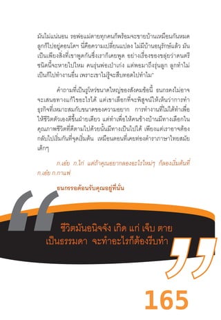 165
มันไม่แน่นอน รอพ่อแม่ตายทุกคนก็พร้อมจะขายบ้านเหมือนกันหมด
ลูกก็ไปอยู่คอนโดฯ นี่คือความเปลี่ยนแปลง ไม่มีบ้านอนุรักษ์แล้ว มัน
เป็นเพียงสิ่งที่เขาพูดกันซึ่งเราก็เคยพูด  อย่างเรื่องของขลุ่ยว่าดนตรี
ชนิดนี้จะหายไปไหม  คนรุ่นพ่อเป่าเก่ง  แต่พอมาถึงรุ่นลูก  ลูกท�ำไม่
เป็นก็ไปท�ำงานอื่น เพราะเขาไม่รู้จะสืบทอดไปท�ำไม”
	 ค�ำถามที่เป็นรูโหว่ขนาดใหญ่ของสังคมข้อนี้ ธนกรคงไม่อาจ
จะเสนอทางแก้ไขอะไรได้  แต่เขาเลือกที่จะพิสูจน์ให้เห็นว่าการท�ำ
ธุรกิจที่เหมาะสมกับขนาดของความอยาก การท�ำงานที่ไม่ได้ท�ำเพื่อ
ให้ชีวิตตัวเองดีขึ้นฝ่ายเดียว  แต่ท�ำเพื่อให้คนข้างบ้านมีทางเลือกใน
คุณภาพชีวิตที่ดีตามไปด้วยนั้นมีทางเป็นไปได้  เพียงแต่เราอาจต้อง
กลับไปเริ่มกันที่จุดเริ่มต้น เหมือนตอนที่เคยท่องต�ำราภาษาไทยสมัย
เด็กๆ
	 ก.เอ๋ย ก.ไก่ แต่ถ้าคุณอยากลองอะไรใหม่ๆ ก็ลองเริ่มต้นที่
ก.เอ๋ย ก.กาแฟ
ธนกรรอต้อนรับคุณอยู่ที่นั่น
	
 