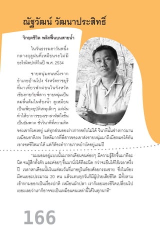 166
ณัฐวัฒน์ วัฒนาประสิทธิ์
ในวันธรรมดาวันหนึ่ง
กลางฤดูฝนที่เหมือนจะไม่มี
อะไรผิดปกติในปี  พ.ศ. 2534
ชายหนุ่มคนหนึ่งจาก
อ�ำเภอบ้านโป่ง  จังหวัดราชบุรี
ที่มาเที่ยวพักผ่อนในจังหวัด
เชียงรายกับพี่สาว  ชายหนุ่มเป็น
ลมลื่นล้มในห้องน�้ำ  ดูเหมือน
เป็นเพียงอุบัติเหตุเล็กๆ  แต่มัน
ท�ำให้อาการของเขาสาหัสถึงขั้น
เป็นอัมพาต ชั่ววินาทีที่ความคิด
วิกฤตชีวิต  พลิกฟื้นบนสายน�้ำ
ของเขายังคงอยู่ แต่ทุกส่วนของร่างกายขยับไม่ได้ วินาทีนั้นช่างยาวนาน
เหมือนชาติภพ โชคดีมากที่พี่สาวของเขาส่งชายหนุ่มมาถึงมือหมอได้ทัน
เขารอดชีวิตมาได้ แต่ก็ต้องท�ำกายภาพบ�ำบัดอยู่แรมปี
“ผมนอนอยู่แบบนั้นมาหกเดือนจนค่อยๆ มีความรู้สึกขึ้นมาทีละ
นิด จนรู้สึกทั้งตัว และค่อยๆ ขึ้นมานั่งได้ทีละนิด  กว่าจะยืนได้ใช้เวลาครึ่ง
ปี เวลาหกเดือนนั้นในแต่ละวันที่เราอยู่ในห้องศัลยกรรมชาย ซึ่งในห้อง
มีคนเยอะประมาณ 20 คน แล้วแทบทุกวันก็มีผู้ป่วยเสียชีวิต มีทั้งหาม
เข้าหามออกเป็นเรื่องปกติ  เหมือนผักปลา  เราก็เลยมองชีวิตเปลี่ยนไป
เยอะเลยว่าเราก็อาจจะเป็นเหมือนคนเหล่านี้ได้ในทุกนาที”
 