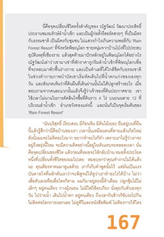 167
นี่คือจุดเปลี่ยนชีวิตครั้งส�ำคัญของ ณัฐวัฒน์ วัฒนาประสิทธิ์
ประธานชมรมรักษ์ล�ำน�้ำเข็ก และเป็นผู้ก่อตั้งรีสอร์ตสวยๆ ที่เป็นมิตร
กับธรรมชาติ เป็นมิตรกับชุมชน ไม่แสวงก�ำไรเกินความพอดีกับ ‘Rain
Forest Resort’ ที่จังหวัดพิษณุโลก ชายหนุ่มจากบ้านโป่งที่ไปประสบ
อุบัติเหตุที่เชียงราย แล้วสุดท้ายมาปักหลักอยู่ในพิษณุโลกได้อย่างไร
ณัฐวัฒน์เล่าว่าเขามาเช่าที่พักราคาถูกริมล�ำน�้ำเข็กที่พิษณุโลกเพื่อ
ที่จะหลบมาพักฟื้นร่างกาย  และเป็นท�ำเลที่ได้ใกล้ชิดกับธรรมชาติ
ในช่วงท�ำกายภาพบ�ำบัดเขาเริ่มหัดเดินไปที่น�้ำตกแก่งซองเองทุก
วัน และสังเกตเห็นว่าที่ดินผืนที่เดินผ่านนั้นไม่ได้ปลูกสร้างอะไร เมื่อ
สอบถามจากคนละแวกนั้นแล้วจึงรู้ว่าเจ้าของที่ดินประกาศขาย เขา
ใช้เวลาไม่นานในการตัดสินใจซื้อที่ดินราว 4 ไร่ บนถนนสาย 12 ที่
บริเวณล�ำน�้ำเข็ก อ�ำเภอวังทองแห่งนี้ และนั่นก็เป็นจุดเริ่มต้นของ
‘Rain Forest Resort’
“มันบริสุทธิ์ เงียบสงบ มีก้อนหิน มีต้นไม้เยอะ ยืนอยู่บนที่ผืน
นี้แล้วรู้สึกว่านี่คือบ้านของเรา  เวลานั้นเหมือนคนที่ตายแล้วเกิดใหม่
ดังนั้นผมจะไม่คิดอะไรมาก อยากท�ำอะไรก็ท�ำ เพราะเราไม่รู้ว่าเราจะ
อยู่ถึงพรุ่งนี้ไหม จะมีความคิดอย่างนี้อยู่ในหัวแทบจะตลอดเวลา นั่น
คือจุดเปลี่ยนของชีวิต แล้วก่อนที่หมอจะให้กลับบ้าน หมอทิ้งประโยค
หนึ่งที่เปลี่ยนทั้งชีวิตของผมไปเลย หมอบอกว่าคุณท�ำงานไม่ได้แล้ว
นะ คุณต้องหาคนมาดูแลด้วย เราก็เก็บค�ำพูดนั้นไว้ แต่มันเป็นแรง
บันดาลใจที่ผลักดันเราว่าจะพิสูจน์ให้ดูว่าเราท�ำอะไรได้บ้าง  ไม่ว่า
เพื่อตัวเองหรือเพื่อใครก็ตาม ผมก็มาอยู่ตรงนี้ห้าเดือน ปลูกซุ้มไม้ไผ่
เล็กๆ อยู่คนเดียว กางมุ้งนอน ไม่มีไฟใช้ตะเกียง นั่งคุยกับตัวเองทุก
วัน ไปว่ายน�้ำ เดินไปน�้ำตก อยู่คนเดียว ถึงเวลากินข้าวก็ขับรถไปกิน
ไม่ติดต่อโลกภายนอกเลย ไม่ดูทีวีและหนังสือพิมพ์ ไม่ต้องการให้ใคร
 