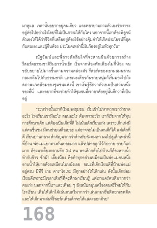 168
มาดูแล เวลานั้นอยากอยู่คนเดียว และพยายามถามตัวเองว่าเราจะ
อยู่ต่อไปอย่างไรโดยที่ไม่เป็นภาระให้กับใคร นอกจากนี้เราต้องพิสูจน์
ตัวเองให้ได้ว่าชีวิตที่เหลืออยู่ต้องใช้อย่างคุ้มค่าให้เกิดประโยชน์ที่สุด
กับตนเองและผู้อื่นด้วย ประโยคเหล่านี้มันก้องอยู่ในหัวทุกวัน”
ณัฐวัฒน์และพี่สาวตัดสินใจที่จะสานฝันด้วยการสร้าง
รีสอร์ตธรรมชาติริมธารน�้ำเข็ก  เริ่มจากห้องพักเพียงไม่กี่ห้อง  จน
ขยับขยายไปมากขึ้นตามความคล่องตัว  รีสอร์ตของเขาผสมผสาน
กลมกลืนไปกับธรรมชาติ  แต่ขณะเดียวกันชายหนุ่มก็เริ่มมองไปถึง
สภาพแวดล้อมของชุมชนแห่งนี้  เขาเริ่มรู้สึกว่าตัวเองเป็นส่วนหนึ่ง
ของที่นี่ และอยากที่จะช่วยท�ำให้ชุมชนที่เขาอาศัยอยู่นั้นดีกว่าที่เป็น
อยู่
“ระหว่างนั้นเราก็เริ่มมองชุมชน เริ่มเข้าไปหาพวกเขาว่าขาด
อะไร โรงเรียนเขามีอะไร สอนอะไร ต้องการอะไร เราก็เริ่มจากให้ทุน
การศึกษาเด็ก แต่ต้องเป็นเด็กที่ดี ไม่เน้นเด็กเรียนเก่ง เพราะเด็กเก่งมี
แต่คนชื่นชม มีคนช่วยเหลือเยอะ แต่อาจจะไม่เป็นคนดีก็ได้ แต่เด็กที่
ดี เรียนปานกลาง ส�ำคัญมากกว่าส�ำหรับสังคมเรา ผมไปดูเด็กเหล่านี้
ที่บ้าน พ่อแม่แยกทางกันเยอะมาก แล้วปล่อยลูกไว้กับยาย ยายก็แก่
มาก ต้องมาเลี้ยงหลานอีก 3-4 คน พอเด็กกลับไปบ้านก็ต้องหาบน�้ำ
ท�ำกับข้าว ซักผ้า เลี้ยงน้อง คือท�ำทุกอย่างเหมือนเป็นพ่อแม่คนหนึ่ง
อาบน�้ำให้ยายด้วยเหมือนในหนังเลย ขณะที่เด็กเรียนดีที่บ้านพ่อแม่
อยู่ครบ มีทีวี เกม คาราโอเกะ มีทุกอย่างให้เด็กเล่น ดังนั้นเด็กย่อม
เรียนดีเพราะมีเวลาเต็มที่ที่จะศึกษาเรียนรู้  แต่เราแคร์คนดีมากกว่า
คนเก่ง นอกจากนี้เราและเพื่อน ๆ ยังสนับสนุนเครื่องดนตรีไทยให้กับ
โรงเรียน  เพื่อให้เด็กได้เล่นดนตรีมากกว่าเล่นเกมหรือติดยาเสพติด
และให้เด็กมาเล่นที่รีสอร์ตเพื่อเด็กจะได้แสดงออกด้วย”
 