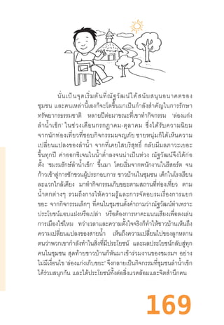 169
นั่นเป็นจุดเริ่มต้นที่ณัฐวัฒน์ได้สนับสนุนอนาคตของ
ชุมชน  และคนเหล่านี้เองก็จะโตขึ้นมาเป็นก�ำลังส�ำคัญในการรักษา
ทรัพยากรธรรมชาติ หลายปีต่อมาขณะที่เขาท�ำกิจกรรม ‘ล่องแก่ง
ล�ำน�้ำเข็ก’ ในช่วงเดือนกรกฎาคม-ตุลาคม  ซึ่งได้รับความนิยม
จากนักท่องเที่ยวที่ชอบกิจกรรมผจญภัย ชายหนุ่มก็ได้เห็นความ
เปลี่ยนแปลงของล�ำน�้ำ  จากที่เคยใสบริสุทธิ์  กลับมีมลภาวะเยอะ
ขึ้นทุกปี  ค่าออกซิเจนในน�้ำต�่ำลงจนน่าเป็นห่วง  ณัฐวัฒน์จึงได้ก่อ
ตั้ง ‘ชมรมรักษ์ล�ำน�้ำเข็ก’ ขึ้นมา โดยเริ่มจากพนักงานในรีสอร์ต จน
ก้าวเข้าสู่การชักชวนผู้ประกอบการ ชาวบ้านในชุมชน เด็กในโรงเรียน
ละแวกใกล้เคียง มาท�ำกิจกรรมเก็บขยะตามสถานที่ท่องเที่ยว ตาม
น�้ำตกต่างๆ  รวมถึงการให้ความรู้และการจัดอบรมเรื่องการแยก
ขยะ จากกิจกรรมเล็กๆ ที่คนในชุมชนตั้งค�ำถามว่าณัฐวัฒน์ท�ำเพราะ
ประโยชน์แอบแฝงหรือเปล่า หรือต้องการหาคะแนนเสียงเพื่อลงเล่น
การเมืองใช่ไหม ทว่าเวลาและความตั้งใจจริงก็ท�ำให้ชาวบ้านเห็นถึง
ความเปลี่ยนแปลงของสายน�้ำ เห็นถึงความเปลี่ยนไปของลูกหลาน
ตนว่าพวกเขาก�ำลังท�ำในสิ่งที่มีประโยชน์ และผลประโยชน์กลับสู่ทุก
คนในชุมชน  สุดท้ายชาวบ้านก็หันมาเข้าร่วมงานของชมรมฯ  อย่าง
ไม่มีเงื่อนไข ‘ล่องแก่งเก็บขยะ’ จึงกลายเป็นกิจกรรมที่ชุมชนล�ำน�้ำเข็ก
ได้ร่วมสนุกกัน  และได้ประโยชน์ทั้งต่อสิ่งแวดล้อมและจิตส�ำนึกคน
 