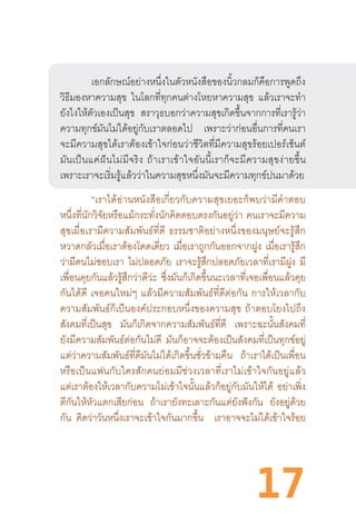 17
เอกลักษณ์อย่างหนึ่งในตัวหนังสือของนิ้วกลมก็คือการพูดถึง
วิธีมองหาความสุข ในโลกที่ทุกคนต่างโหยหาความสุข แล้วเราจะท�ำ
ยังไงให้ตัวเองเป็นสุข สราวุธบอกว่าความสุขเกิดขึ้นจากการที่เรารู้ว่า
ความทุกข์มันไม่ได้อยู่กับเราตลอดไป เพราะว่าก่อนอื่นการที่คนเรา
จะมีความสุขได้เราต้องเข้าใจก่อนว่าชีวิตที่มีความสุขร้อยเปอร์เซ็นต์
มันเป็นแค่ฝันไม่มีจริง  ถ้าเราเข้าใจอันนี้เราก็จะมีความสุขง่ายขึ้น
เพราะเราจะเริ่มรู้แล้วว่าในความสุขหนึ่งมันจะมีความทุกข์ปนมาด้วย
	 “เราได้อ่านหนังสือเกี่ยวกับความสุขเยอะก็พบว่ามีค�ำตอบ
หนึ่งที่นักวิจัยหรือแม้กระทั่งนักคิดตอบตรงกันอยู่ว่า คนเราจะมีความ
สุขเมื่อเรามีความสัมพันธ์ที่ดี  ธรรมชาติอย่างหนึ่งของมนุษย์จะรู้สึก
หวาดกลัวเมื่อเราต้องโดดเดี่ยว เมื่อเราถูกกันออกจากฝูง เมื่อเรารู้สึก
ว่ามีคนไม่ชอบเรา ไม่ปลอดภัย เราจะรู้สึกปลอดภัยเวลาที่เรามีฝูง มี
เพื่อนคุยกันแล้วรู้สึกว่าดีว่ะ ซึ่งมันก็เกิดขึ้นนะเวลาที่เจอเพื่อนแล้วคุย
กันได้ดี  เจอคนใหม่ๆ  แล้วมีความสัมพันธ์ที่ดีต่อกัน  การให้เวลากับ
ความสัมพันธ์ก็เป็นองค์ประกอบหนึ่งของความสุข  ถ้าตอบโยงไปถึง
สังคมที่เป็นสุข มันก็เกิดจากความสัมพันธ์ที่ดี เพราะฉะนั้นสังคมที่
ยังมีความสัมพันธ์ต่อกันไม่ดี มันก็อาจจะต้องเป็นสังคมที่เป็นทุกข์อยู่
แต่ว่าความสัมพันธ์ที่ดีมันไม่ได้เกิดขึ้นชั่วข้ามคืน ถ้าเราได้เป็นเพื่อน
หรือเป็นแฟนกับใครสักคนย่อมมีช่วงเวลาที่เราไม่เข้าใจกันอยู่แล้ว
แต่เราต้องให้เวลากับความไม่เข้าใจนั้นแล้วก็อยู่กับมันให้ได้ อย่าเพิ่ง
ตีกันให้หัวแตกเสียก่อน ถ้าเรายังทะเลาะกันแต่ยังฟังกัน ยังอยู่ด้วย
กัน   คิดว่าวันหนึ่งเราจะเข้าใจกันมากขึ้น เราอาจจะไม่ได้เข้าใจร้อย
 
