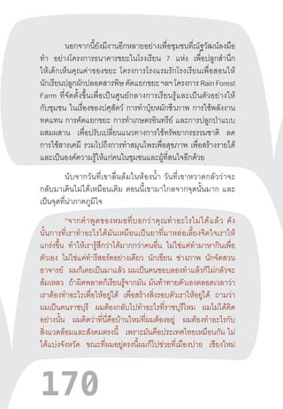 170
นอกจากนี้ยังมีงานอีกหลายอย่างเพื่อชุมชนที่ณัฐวัฒน์ลงมือ
ท�ำ อย่างโครงการธนาคารขยะในโรงเรียน 7 แห่ง เพื่อปลูกส�ำนึก
ให้เด็กเห็นคุณค่าของขยะ  โครงการโรงแรมรักโรงเรียนเพื่อสอนให้
นักเรียนปลูกผักปลอดสารพิษคัดแยกขยะฯลฯโครงการRainForest
Farm  ที่จัดตั้งขึ้นเพื่อเป็นศูนย์กลางการเรียนรู้และเป็นตัวอย่างให้
กับชุมชน ในเรื่องของปศุสัตว์ การท�ำปุ๋ยหมักชีวภาพ การใช้พลังงาน
ทดแทน การคัดแยกขยะ การท�ำเกษตรอินทรีย์ และการปลูกป่าแบบ
ผสมผสาน เพื่อปรับเปลี่ยนแนวทางการใช้ทรัพยากรธรรมชาติ ลด
การใช้สารเคมี รวมไปถึงการท�ำสมุนไพรเพื่อสุขภาพ เพื่อสร้างรายได้
และเป็นองค์ความรู้ให้แก่คนในชุมชนและผู้ที่สนใจอีกด้วย
นับจากวันที่เขาลื่นล้มในห้องน�้ำ  วันที่เขาหวาดกลัวว่าจะ
กลับมาเดินไม่ได้เหมือนเดิม  ตอนนี้เขามาไกลจากจุดนั้นมาก  และ
เป็นจุดที่น่าภาคภูมิใจ
“จากค�ำพูดของหมอที่บอกว่าคุณท�ำอะไรไม่ได้แล้ว  ดัง
นั้นการที่เราท�ำอะไรได้มันเหมือนเป็นยาที่มาหล่อเลี้ยงจิตใจเราให้
แกร่งขึ้น ท�ำให้เรารู้สึกว่าได้มากกว่าคนอื่น ไม่ใช่แค่ท�ำมาหากินเพื่อ
ตัวเอง ไม่ใช่แค่ท�ำรีสอร์ตอย่างเดียว นักเขียน ช่างภาพ นักจัดสวน
อาจารย์ ผมก็เคยเป็นมาแล้ว  ผมเป็นคนชอบลองท�ำแล้วก็ไม่กลัวจะ
ล้มเหลว ถ้าผิดพลาดก็เรียนรู้จากมัน  มันท้าทายตัวเองตลอดเวลาว่า
เราต้องท�ำอะไรเพื่อให้อยู่ได้ เพื่อสร้างสิ่งรอบตัวเราให้อยู่ได้ ถามว่า
ผมเป็นคนราชบุรี ผมต้องกลับไปท�ำอะไรที่ราชบุรีไหม ผมไม่ได้คิด
อย่างนั้น ผมคิดว่าที่นี่คือบ้านใหม่ที่ผมต้องอยู่ ผมต้องท�ำอะไรกับ
สิ่งแวดล้อมและสังคมตรงนี้ เพราะมันคือประเทศไทยเหมือนกัน  ไม่
ได้แบ่งจังหวัด ขณะที่ผมอยู่ตรงนี้ผมก็ไปช่วยที่เมืองปาย เชียงใหม่
 