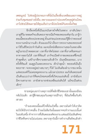 171
เพชรบูรณ์ ไปช่วยผู้ประกอบการที่นั่นในเรื่องสิ่งแวดล้อมและการอยู่
ร่วมกับชุมชนอย่างยั่งยืน  เพราะผมมองว่าประเทศไทยอยู่ส่วนไหน
เราไปช่วยได้หมด ขอให้คุณเห็นว่าเรามีประโยชน์กับตรงนั้นก็พอ
อีกเรื่องหนึ่งที่เป็นแรงบันดาลใจคือในหลวง เราเติบโตมา
เราดูทีวีมาตลอดก็จะเห็นพระราชกรณียกิจของพระองค์ทุกวัน เรารู้ว่า
ตอนนี้พระองค์ทรงประชวรอยู่ ตั้งแต่ก่อนประชวรผมก็รู้สึกว่าพระองค์
ทรงงานหนักมากแล้ว  ตัวผมเองก็น�ำเรื่องการทรงงานของพระองค์
มาใช้ในชีวิตประจ�ำวันด้วย  ผมจะมีหนังสือทรงงานของในหลวงติด
อยู่ในกระเป๋าตลอดเวลา เวลาที่เราคิดไม่ออก เวลาที่เราเครียดจนเรา
หาทางออกไม่ได้ เวลาที่ท้อแท้ เราก็จะเปิดต�ำราของพระองค์ซึ่งจะมี
ค�ำพูดสั้นๆ แต่ถ้าเราตีความออกแล้วเข้าใจ มันเหมือนธรรมะ...บาง
ครั้งที่ท้อแท้ ผมดูรูปในหลวงทรงงาน เข้าป่าลุยน�้ำ พระองค์เป็นถึง
พระราชา  จะทรงอยู่อย่างสบายๆ  ก็ได้  ไม่เห็นต้องล�ำบากขนาดนั้น
แต่พระองค์ก็ไม่เคยหยุดทรงงาน  แม้เวลาประชวร  ผมก็เห็นพระองค์
เป็นต้นแบบว่าเราก็คือคนไทยคนหนึ่งที่เกิดบนแผ่นดินนี้ เรายังมีแรง
มีความสามารถ เรายังสามารถช่วยเหลือแผ่นดินได้ แม้จะเป็นส่วน
เล็กๆ”
ชายหนุ่มบอกว่าเหตุการณ์ที่พลิกชีวิตของเขานั้นมองย้อน
กลับไปแล้ว เขารู้สึกขอบคุณกับเหตุการณ์ร้ายๆ ที่มันเกิดขึ้นกับตัว
เขาเอง
“ถ้ามองตอนนี้ผมดีใจที่มันเกิดขึ้น  เพราะมันท�ำให้เราคิด
อะไรได้เร็วกว่าคนอื่น  ถ้าผมไม่ล้มวันนั้นผมอาจจะท�ำงานแบบนี้แค่
ในระดับหนึ่ง ท�ำจากการที่เห็นพระองค์ทรงงาน แต่ผมยังไม่เห็นสัจจะ
ว่าชีวิตคือความไม่แน่นอน  เพราะทุกวันนี้การท�ำงานคือคิดแล้วท�ำ
 