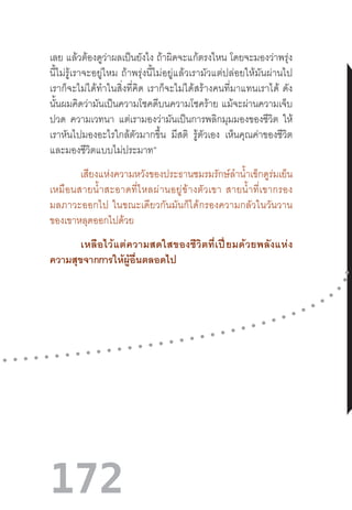 172
เลย แล้วต้องดูว่าผลเป็นยังไง ถ้าผิดจะแก้ตรงไหน โดยจะมองว่าพรุ่ง
นี้ไม่รู้เราจะอยู่ไหม  ถ้าพรุ่งนี้ไม่อยู่แล้วเรามัวแต่ปล่อยให้มันผ่านไป
เราก็จะไม่ได้ท�ำในสิ่งที่คิด  เราก็จะไม่ได้สร้างคนที่มาแทนเราได้  ดัง
นั้นผมคิดว่ามันเป็นความโชคดีบนความโชคร้าย แม้จะผ่านความเจ็บ
ปวด ความเวทนา แต่เรามองว่ามันเป็นการพลิกมุมมองของชีวิต ให้
เราหันไปมองอะไรใกล้ตัวมากขึ้น มีสติ รู้ตัวเอง เห็นคุณค่าของชีวิต
และมองชีวิตแบบไม่ประมาท”
เสียงแห่งความหวังของประธานชมรมรักษ์ล�ำน�้ำเข็กดูร่มเย็น
เหมือนสายน�้ำสะอาดที่ไหลผ่านอยู่ข้างตัวเขา  สายน�้ำที่เขากรอง
มลภาวะออกไป  ในขณะเดียวกันมันก็ได้กรองความกลัวในวันวาน
ของเขาหลุดออกไปด้วย
เหลือไว้แต่ความสดใสของชีวิตที่เปี่ยมด้วยพลังแห่ง
ความสุขจากการให้ผู้อื่นตลอดไป
 