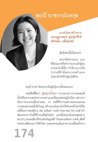 174
สฤณี อาชวานันทกุล
ผู้หญิงคนนี้เป็นคนเก่ง
คนเก่งมีหลายแบบ แบบ
ที่เรียนเก่งหรือท�ำงานเก่งแล้วผู้คน
ยกย่องในฝีมือ  กับอีกแบบหนึ่ง
ว่างานที่ท�ำนั้นสามารถสร้างแรง
บันดาลใจให้กับผู้คนได้ด้วย
สฤณี อาชวานันทกุล เป็นผู้หญิงเก่งทั้งสองแบบ!
หนังสือที่ชื่อว่า ‘ผู้หญิงกลิ้งโลก’ จากปลายปากกาของสฤณี
นั้นได้รับความสนใจจากคนอ่านและสื่อมวลชนอยู่ไม่น้อย  เพราะว่า
เป็นการรวบรวมเรื่องราวของ 14 สตรีที่ท�ำงานอย่างอดทนและผล
งานของพวกเธอนั้นยิ่งใหญ่ สร้างแรงบันดาลใจให้กับคนทั่วโลกได้ไม่
แพ้เรื่องราวของผู้ชาย เช่น เมลินดา เกตส์ ภรรยาของ บิล เกตส์ เจ้า
พ่อแห่งวงการไอทีที่ร�่ำรวยที่สุดในโลก แทนที่เธอจะนั่งเสวยสุขอย่าง
สบายๆ แต่เธอเลือกที่จะผลักดันมูลนิธิ ‘บิลและเมลินดา เกตส์’ เพื่อที่
จะช่วยเหลือคนยากไร้ทั่วโลก และลดทอนปัญหาความเหลื่อมล�้ำทาง
แรงบันดาลใจจาก
เศรษฐศาสตร์  ผู้หญิงที่ใช้
หัวใจนั้น...กลิ้งโลกได้
 