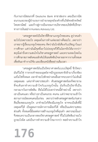 176
กับงานวาณิชธนกรที่ Deutsche Bank สาขาฮ่องกง เคยเป็นวาณิช
ธนกรและรองผู้อ�ำนวยการฝ่ายกลยุทธ์องค์กรที่บริษัทหลักทรัพย์
ไทยพาณิชย์ และก้าวสู่การเป็นกรรมการบริหารของบริษัทที่ปรึกษา
ทางการเงินอย่าง Hunters Advisory Ltd.
“เศรษฐศาสตร์เป็นวิชาที่ศึกษาแรงจูงใจของคน  ดูว่าคนท�ำ
อะไรไปเพราะอะไร  เหตุผลในการท�ำแต่ละอย่างคืออะไร...เพราะว่า
เราอยากรู้เรื่องแรงจูงใจของคน  คิดว่ามันใกล้เคียงกับปรัชญาในแง่
การศึกษา  แต่ว่ามันมีจุดที่เอาไปประยุกต์ใช้ในโลกจริงได้มากกว่า”
สฤณีเล่าถึงความสนใจในวิชาเศรษฐศาสตร์  และความหลงใหลใน
การศึกษาสภาพสังคมผลักดันให้เธอตัดสินใจลาออกจากงานทั้งหมด
เพื่อหันมาท�ำงานวิจัย และเขียนหนังสืออย่างเต็มเวลา
“เศรษฐศาสตร์มันเป็นวิทยาศาสตร์แบบบริสุทธิ์  ชีววิทยา
มันก็ไม่ใช่  การกระท�ำของมนุษย์อาจมีกฎธรรมชาติเข้ามาเกี่ยวข้อง
แต่ไม่ใช่ทั้งหมด  เวลาท�ำอะไรสักอย่างคนอื่นอาจจะบอกว่าไม่เห็นมี
เหตุผลเลย แต่เราท�ำเพราะชอบท�ำ ตัวเศรษฐศาสตร์เองก็พยายาม
ที่จะค้นหาท�ำความเข้าใจกับแรงจูงใจนั้น   มันจึงเป็นวิชาที่เป็น
กลางมากในการตัดสิน คือไม่ได้ไปบอกว่าคนนี้ท�ำอย่างนี้ เพราะว่า
เขาเป็นคนเลว  หรือว่าเขาเป็นคนรวย  คนจน  แต่ว่าพยายามเข้าใจ
สถานการณ์ของคนคนนั้นก่อน เพราะว่าหลักเศรษฐศาสตร์แก่นสาร
คือเรื่องของแรงจูงใจ เราท�ำอะไรก็ต้องมีแรงจูงใจ อาจจะเป็นสิ่งที่มี
เหตุผลก็ได้ เป็นอุดมการณ์ทางการเมืองก็ได้ หรือเป็นแค่ความชอบ
ส่วนตัว ทั้งหมดนี้มีผลต่อการสร้างแรงจูงใจที่คุณท�ำ เพราะฉะนั้นเรา
จึงชอบความเป็นกลางของวิชาเศรษฐศาสตร์  ที่ไม่ไปตัดสินว่าอะไร
ถูกอะไรผิด  แต่เป็นการท�ำความเข้าใจมากกว่า  พอท�ำความเข้าใจ
 