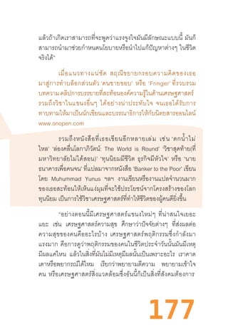 177
แล้วถ้าเกิดเราสามารถที่จะพูดว่าแรงจูงใจมันมีลักษณะแบบนี้  มันก็
สามารถน�ำมาช่วยก�ำหนดนโยบายหรือน�ำไปแก้ปัญหาต่างๆ  ในชีวิต
จริงได้”
เมื่อแนวทางแน่ชัด  สฤณีขยายกรอบความคิดของเธอ
มาสู่การท�ำบล็อกส่วนตัว ‘คนชายขอบ’  หรือ  ‘Fringer’ ที่รวบรวม
บทความคลิปการบรรยายที่สะท้อนองค์ความรู้ในด้านเศรษฐศาสตร์  
รวมถึงวิชาในแขนงอื่นๆ  ได้อย่างน่าประทับใจ  จนเธอได้รับการ
ทาบทามให้มาเป็นนักเขียนและบรรณาธิการให้กับนิตยสารออนไลน์
www.onopen.com
รวมถึงหนังสือที่เธอเขียนอีกหลายเล่ม  เช่น ‘ตกน�้ำไม่
ไหล’ ‘ล่องคลื่นโลกาภิวัตน์: The World is Round’ ‘วิชาสุดท้าย(ที่
มหาวิทยาลัยไม่ได้สอน)’  ‘ทุนนิยมมีชีวิต  ธุรกิจมีหัวใจ’  หรือ  ‘นาย
ธนาคารเพื่อคนจน’ ที่แปลมาจากหนังสือ ‘Banker to the Poor’ เขียน
โดย Muhummad Yunus ฯลฯ งานเขียนหรืองานแปลจ�ำนวนมาก
ของเธอสะท้อนให้เห็นแง่มุมที่จะใช้ประโยชน์จากโครงสร้างของโลก
ทุนนิยม เป็นการใช้วิชาเศรษฐศาสตร์ที่ท�ำให้ชีวิตของผู้คนดียิ่งขึ้น
“อย่างตอนนี้มีเศรษฐศาสตร์แขนงใหม่ๆ  ที่น่าสนใจเยอะ
แยะ เช่น เศรษฐศาสตร์ความสุข ศึกษาว่าปัจจัยต่างๆ ที่ส่งผลต่อ
ความสุขของคนคืออะไรบ้าง  เศรษฐศาสตร์พฤติกรรมซึ่งก�ำลังมา
แรงมาก  คือการดูว่าพฤติกรรมของคนในชีวิตประจ�ำวันนั้นมันมีเหตุ
มีผลแค่ไหน แล้วในสิ่งที่มันไม่มีเหตุมีผลนั้นเป็นเพราะอะไร เราคาด
เดาหรือพยากรณ์ได้ไหม เรียกว่าพยายามตีความ พยายามเข้าใจ
คน  หรือเศรษฐศาสตร์สิ่งแวดล้อมซึ่งอันนี้ก็เป็นสิ่งที่สังคมต้องการ 
 