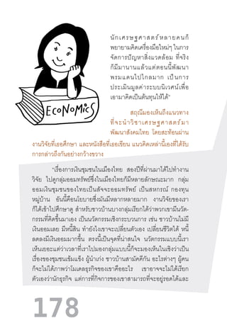 178
นักเศรษฐศาสตร์หลายคนก็
พยายามคิดเครื่องมือใหม่ๆ ในการ
จัดการปัญหาสิ่งแวดล้อม  ที่จริง
ก็มีมานานแล้วแต่ตอนนี้พัฒนา
พรมแดนไปไกลมาก  เป็นการ
ประเมินมูลค่าระบบนิเวศน์เพื่อ
เอามาคิดเป็นต้นทุนให้ได้”
สฤณีมองเห็นถึงแนวทาง
ที่จะน�ำวิชาเศรษฐศาสตร์มา
พัฒนาสังคมไทย โดยสะท้อนผ่าน
งานวิจัยที่เธอศึกษา และหนังสือที่เธอเขียน แนวคิดเหล่านี้เองที่ได้รับ
การกล่าวถึงกันอย่างกว้างขวาง
“เรื่องการเงินชุมชนในเมืองไทย สองปีที่ผ่านมาได้ไปท�ำงาน
วิจัย ไปดูกลุ่มออมทรัพย์ซึ่งในเมืองไทยก็มีหลายลักษณะมาก กลุ่ม
ออมเงินชุมชนของไทยเป็นสัจจะออมทรัพย์  เป็นสหกรณ์  กองทุน
หมู่บ้าน อันนี้คือนโยบายซึ่งมันมีหลากหลายมาก งานวิจัยของเรา
ก็ได้เข้าไปศึกษาดู ส�ำหรับชาวบ้านบางกลุ่มเรียกได้ว่าพวกเขามีนวัต-
กรรมที่คิดขึ้นมาเอง เป็นนวัตกรรมเชิงกระบวนการ เช่น ชาวบ้านไม่มี
เงินออมเลย มีหนี้สิน ท�ำยังไงเขาจะเปลี่ยนตัวเอง เปลี่ยนชีวิตได้ หนี้
ลดลงมีเงินออมมากขึ้น ตรงนี้เป็นจุดที่น่าสนใจ นวัตกรรมแบบนี้เรา
เห็นเยอะแต่ว่าเวลาที่เราไปมองกลุ่มแบบนี้ก็จะมองเห็นในเชิงว่าเป็น
เรื่องของชุมชนเข้มแข็ง ผู้น�ำเก่ง ชาวบ้านสามัคคีกัน อะไรต่างๆ ผู้คน
ก็จะไม่ได้ภาพว่าโมเดลธุรกิจของเขาคืออะไร เขาอาจจะไม่ได้เรียก
ตัวเองว่านักธุรกิจ แต่การที่กิจการของเขาสามารถที่จะอยู่รอดได้และ
 