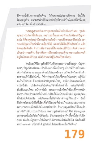 179
มีความยั่งยืนทางการเงินด้วย มีเงินสะสมไปขยายกิจการ อันนี้คือ
โมเดลธุรกิจ ความสนใจก็คือท�ำอย่างไรถึงจะเข้าใจโมเดลที่ว่านี้และ
อธิบายให้คนอื่นเข้าใจได้ด้วย
“เศรษฐศาสตร์บอกว่าทุกอย่างไม่มีอะไรเป็นยาวิเศษ ทุกสิ่ง
ทุกอย่างในโลกนี้มีต้นทุน เพราะฉะนั้นเวลาจะท�ำอะไรหรือแก้ปัญหา
อะไร ก็ต้องดูก่อนว่ามีทางเลือกอะไรบ้าง ขอบฟ้าของเราคืออะไร เรา
จะแก้ปัญหาเรื่องน�้ำมีทางเลือกกี่วิธี แต่ละวิธีมีข้อดีข้อเสียอะไร แล้ว
ก็ค่อยตัดสินใจ  ค�ำถามคือว่าตอนนี้สังคมไทยมีกี่ประเด็นที่เรามอง
เห็นอย่างรอบด้าน ที่เราเห็นทางเลือกอย่างรอบด้าน เพราะแต่ละคนก็
อยู่ในโลกของตัวเอง แล้วก็คาดหวังผู้วิเศษหรือยาวิเศษ
ทุนนิยมมีชีวิต ธุรกิจมีหัวใจคือการพยายามที่จะดูว่า ปัญหา
ต่างๆ ที่ทุนนิยมประสบ ถ้าเป็นแบบนี้ไปเรื่อยๆ บริษัทที่ท�ำอะไรแบบ
เดิมว่ายังท�ำลายธรรมชาติแล้วไม่ดูแลรักษา  เสร็จแล้วก็เอาสินค้า
มาขายแล้วใช้โปรโมชั่น ใช้การตลาดให้คนซื้อของไปเยอะๆ แล้วไม่
สนใจเรื่องขยะ ถ้าเราบอกว่าปัญหามันใหญ่ ต่อไปบริษัทแบบนี้อาจ
จะไม่ยั่งยืน บริษัทที่จะยั่งยืนคือบริษัทที่เก่งกว่านั้น แล้วบริษัทที่ว่า
มันเป็นแบบไหน หน้าตายังไง ระบบการผลิตใหม่ใช่ไหมที่ควรสนใจ
ต้นทางกับปลายทางที่เป็นระบบปิดคือไม่มีของเสียเลย  ดูแลทุกคน
ที่มีส่วนได้ส่วนเสีย แล้วในตอนนี้บริษัทดังกล่าวอยู่ที่ไหนบ้าง อันนี้
คือโจทย์ของหนังสือที่เขียนซึ่งก็มีโมเดลที่น่าสนใจเยอะแยะมากมาย
พยายามจะเปลี่ยนวิธีคิดในการท�ำธุรกิจ ถ้านายทุนเปลี่ยนวิธีคิดแล้ว
เขาเจ๊งก็ไม่มีประโยชน์ใช่ไหม เพราะธุรกิจต้องขายให้ได้ ต้องอยู่รอด
เพราะฉะนั้นมันก็ต้องไปด้วยกัน ถ้าเราบอกว่าธุรกิจเดี๋ยวนี้ต้องรับผิด
ชอบ มันต้องมีรูปธรรมให้เห็นว่ารับผิดชอบแล้วมันดียังไง มันต้องใช้
ค�ำว่า win win บริษัทก็ได้  ผู้มีส่วนได้ส่วนเสียคนอื่นก็ได้ด้วย”
 