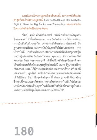 180
แรงบันดาลใจจากบุคคลที่เธอชื่นชมนั้น  มาจากหนังสือเล่ม
ล่าสุดที่เธอก�ำลังอ่านอยู่ตอนนี้  Exile on Wall Street: One Analyst’s
Fight to Save the Big Banks from Themselves ผลงานจากนัก
วิเคราะห์หลักทรัพย์ชื่อ Mike Mayo
“ไมค์ มาโย  เป็นนักวิเคราะห์ หน้าที่เขาคือประเมินมูลค่า
หุ้นธนาคารว่าน่าซื้อหรือควรขาย เขาเป็นนักวิเคราะห์ที่มีความอิสระ
มากเป็นอันดับต้นๆ ของโลก เพราะว่ากล้าที่จะออกมาประกาศว่า ถ้า
ฐานะทางการเงินของธนาคารมันมีปัญหาหรือไม่ชอบมาพากล การ
บริหารไม่ดี เขาก็จะเขียนอย่างชัดเจนว่าแนะน�ำให้นักลงทุนขายหุ้น
บอกว่าผู้บริหารปัจจุบันมันไม่ไหวเลย พูดง่ายๆ ว่าธนาคารเองก็ไม่
ค่อยชอบ เรื่องราวของเขาสนุกดี กล้าที่จะยืนหยัดในจุดยืนของตัวเอง
หรืออย่างตอนที่เกิดวิกฤตเศรษฐกิจล่าสุดในปี 2010 รัฐบาลอเมริกา
กับสภาคองเกรส  ได้มีการแต่งตั้งคณะกรรมการมาศึกษาว่าวิกฤตนี้
เกิดจากอะไร คุณไมค์ มาโยก็เป็นนักวิเคราะห์หลักทรัพย์คนเดียวที่
เข้าไปให้การ ถือว่าเป็นจุดส�ำคัญมากที่กล้าหาญและเป็นอิสระจริงๆ
ซึ่งตอนนี้คนแบบเขาก็หายาก  เพราะในภาคการเงินเต็มไปด้วยผล
ประโยชน์ทับซ้อน แล้วปัญหาในเชิงโครงสร้างก็บิดเบือนแรงจูงใจของ
นักวิเคราะห์ ท�ำให้จุดยืนของนักวิเคราะห์เปลี่ยนไป”
 