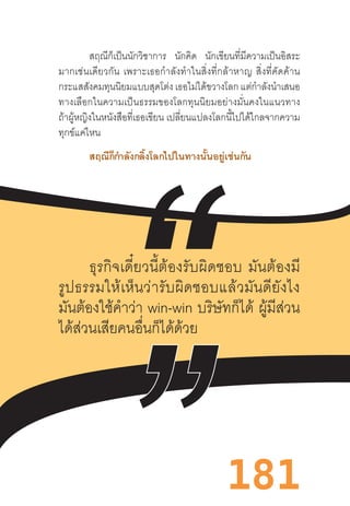 181
สฤณีก็เป็นนักวิชาการ นักคิด นักเขียนที่มีความเป็นอิสระ
มากเช่นเดียวกัน  เพราะเธอก�ำลังท�ำในสิ่งที่กล้าหาญ  สิ่งที่คัดค้าน
กระแสสังคมทุนนิยมแบบสุดโต่ง เธอไม่ได้ขวางโลก แต่ก�ำลังน�ำเสนอ
ทางเลือกในความเป็นธรรมของโลกทุนนิยมอย่างมั่นคงในแนวทาง
ถ้าผู้หญิงในหนังสือที่เธอเขียน เปลี่ยนแปลงโลกนี้ไปได้ไกลจากความ
ทุกข์แค่ไหน
สฤณีก็ก�ำลังกลิ้งโลกไปในทางนั้นอยู่เช่นกัน
	
ธุรกิจเดี๋ยวนี้ต้องรับผิดชอบ  มันต้องมี
รูปธรรมให้เห็นว่ารับผิดชอบแล้วมันดียังไง
มันต้องใช้ค�ำว่า win-win บริษัทก็ได้  ผู้มีส่วน
ได้ส่วนเสียคนอื่นก็ได้ด้วย
 