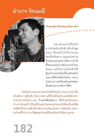 182
อ�ำนาจ รัตนมณี
หลายคนคงได้ยินกัน
มานักต่อนักแล้วส�ำหรับค�ำพูด
สวยๆ  ที่แปะป้ายไว้ตามถนน
ของนักเดินทาง  ถนนแห่งความ
ฝันของคนหนุ่มสาวที่อยากจะใช้
ชีวิตตามมโนภาพอันแรงกล้าของ
ตนเอง  แต่ในความเป็นจริงก็มี
ผู้คนจ�ำนวนไม่น้อยที่ทนเดินต่อไป
บนทางที่หัวใจเลือกไม่ไหว เพราะ
ในสถานการณ์จริงแล้วบททดสอบ
นั้นหนักหนาสาหัสกว่าที่คิด
นักฝันหลายคนเวลาสมหวังหรือผิดหวัง  พวกเขาเหล่านั้น
ล้วนต้องการผู้รับฟัง  ต้องการสถานที่ที่จะได้นั่งพักและตัดสินใจว่า
จะท�ำอย่างไรต่อไป และ ‘ร้านหนังสือเดินทาง’ ที่มีเจ้าของร้านอย่าง
อ�ำนาจรัตนมณี ก็เป็นหนึ่งในสถานีแห่งแรงบันดาลใจที่คนรักหนังสือ
คนมีฝันทั้งหลายเลือกที่จะเข้ามาแบ่งปันประสบการณ์ส่วนตัว เพราะ
อะไรจะดีไปกว่าการได้พูดคุยกับคนมีฝันเหมือนกันได้อย่างถูกคอ
เจ้าของสถานีแห่งแรงบันดาลใจ
 