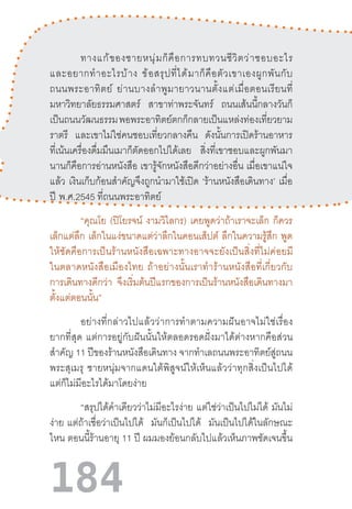 184
ทางแก้ของชายหนุ่มก็คือการทบทวนชีวิตว่าชอบอะไร
และอยากท�ำอะไรบ้าง  ข้อสรุปที่ได้มาก็คือตัวเขาเองผูกพันกับ
ถนนพระอาทิตย์  ย่านบางล�ำพูมายาวนานตั้งแต่เมื่อตอนเรียนที่
มหาวิทยาลัยธรรมศาสตร์ สาขาท่าพระจันทร์ ถนนเส้นนี้กลางวันก็
เป็นถนนวัฒนธรรมพอพระอาทิตย์ตกก็กลายเป็นแหล่งท่องเที่ยวยาม
ราตรี และเขาไม่ใช่คนชอบเที่ยวกลางคืน ดังนั้นการเปิดร้านอาหาร
ที่เน้นเครื่องดื่มมึนเมาก็ตัดออกไปได้เลย สิ่งที่เขาชอบและผูกพันมา
นานก็คือการอ่านหนังสือ เขารู้จักหนังสือดีกว่าอย่างอื่น เมื่อเขาแน่ใจ
แล้ว เงินเก็บก้อนส�ำคัญจึงถูกน�ำมาใช้เปิด ‘ร้านหนังสือเดินทาง’ เมื่อ
ปี  พ.ศ.2545 ที่ถนนพระอาทิตย์
“คุณโย (ปิโยรจน์ งามวิไลกร) เคยพูดว่าถ้าเราจะเล็ก ก็ควร
เล็กแต่ลึก เล็กในแง่ขนาดแต่ว่าลึกในคอนเส็ปต์ ลึกในความรู้สึก พูด
ให้ชัดคือการเป็นร้านหนังสือเฉพาะทางอาจจะยังเป็นสิ่งที่ไม่ค่อยมี
ในตลาดหนังสือเมืองไทย  ถ้าอย่างนั้นเราท�ำร้านหนังสือที่เกี่ยวกับ
การเดินทางดีกว่า จึงเริ่มต้นปีแรกของการเป็นร้านหนังสือเดินทางมา
ตั้งแต่ตอนนั้น”
อย่างที่กล่าวไปแล้วว่าการท�ำตามความฝันอาจไม่ใช่เรื่อง
ยากที่สุด  แต่การอยู่กับฝันนั้นให้ตลอดรอดฝั่งมาได้ต่างหากคือส่วน
ส�ำคัญ 11 ปีของร้านหนังสือเดินทาง จากท�ำเลถนนพระอาทิตย์สู่ถนน
พระสุเมรุ  ชายหนุ่มจากแดนใต้พิสูจน์ให้เห็นแล้วว่าทุกสิ่งเป็นไปได้
แต่ก็ไม่มีอะไรได้มาโดยง่าย
“สรุปได้ค�ำเดียวว่าไม่มีอะไรง่าย แต่ใช่ว่าเป็นไปไม่ได้ มันไม่
ง่าย  แต่ถ้าเชื่อว่าเป็นไปได้ มันก็เป็นไปได้ มันเป็นไปได้ในลักษณะ
ไหน ตอนนี้ร้านอายุ 11 ปี ผมมองย้อนกลับไปแล้วเห็นภาพชัดเจนขึ้น
 