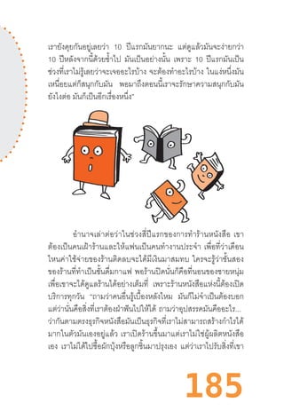 185
เรายังคุยกันอยู่เลยว่า 10 ปีแรกมันยากนะ แต่ดูแล้วมันจะง่ายกว่า
10 ปีหลังจากนี้ด้วยซ�้ำไป มันเป็นอย่างนั้น เพราะ 10 ปีแรกมันเป็น
ช่วงที่เราไม่รู้เลยว่าจะเจออะไรบ้าง จะต้องท�ำอะไรบ้าง ในแง่หนึ่งมัน
เหนื่อยแต่ก็สนุกกับมัน พอมาถึงตอนนี้เราจะรักษาความสนุกกับมัน
ยังไงต่อ มันก็เป็นอีกเรื่องหนึ่ง”
อ�ำนาจเล่าต่อว่าในช่วงสี่ปีแรกของการท�ำร้านหนังสือ  เขา
ต้องเป็นคนเฝ้าร้านและให้แฟนเป็นคนท�ำงานประจ�ำ  เพื่อที่ว่าเดือน
ไหนค่าใช้จ่ายของร้านติดลบจะได้มีเงินมาสมทบ  ใครจะรู้ว่าชั้นสอง
ของร้านที่ท�ำเป็นชั้นดื่มกาแฟ  พอร้านปิดนั่นก็คือที่นอนของชายหนุ่ม
เพื่อเขาจะได้ดูแลร้านได้อย่างเต็มที่ เพราะร้านหนังสือแห่งนี้ต้องเปิด
บริการทุกวัน “ถามว่าคนอื่นรู้เบื้องหลังไหม มันก็ไม่จ�ำเป็นต้องบอก
แต่ว่านั่นคือสิ่งที่เราต้องฝ่าฟันไปให้ได้ ถามว่าอุปสรรคมันคืออะไร...  
ว่ากันตามตรงธุรกิจหนังสือมันเป็นธุรกิจที่เราไม่สามารถสร้างก�ำไรได้
มากในตัวมันเองอยู่แล้ว  เราเปิดร้านขึ้นมาแต่เราไม่ใช่ผู้ผลิตหนังสือ
เอง เราไม่ได้ไปซื้อผักบุ้งหรือลูกชิ้นมาปรุงเอง แต่ว่าเราไปรับสิ่งที่เขา
 