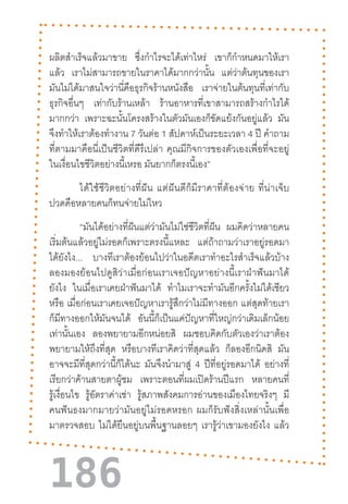 186
ผลิตส�ำเร็จแล้วมาขาย ซึ่งก�ำไรจะได้เท่าไหร่ เขาก็ก�ำหนดมาให้เรา
แล้ว เราไม่สามารถขายในราคาได้มากกว่านั้น แต่ว่าต้นทุนของเรา
มันไม่ได้มาสนใจว่านี่คือธุรกิจร้านหนังสือ เราจ่ายในต้นทุนที่เท่ากับ
ธุรกิจอื่นๆ เท่ากับร้านเหล้า ร้านอาหารที่เขาสามารถสร้างก�ำไรได้
มากกว่า เพราะฉะนั้นโครงสร้างในตัวมันเองก็ขัดแย้งกันอยู่แล้ว มัน
จึงท�ำให้เราต้องท�ำงาน 7 วันต่อ 1 สัปดาห์เป็นระยะเวลา 4 ปี ค�ำถาม
ที่ตามมาคือนี่เป็นชีวิตที่ดีรึเปล่า  คุณมีกิจการของตัวเองเพื่อที่จะอยู่
ในเงื่อนไขชีวิตอย่างนี้เหรอ มันยากก็ตรงนี้เอง”
ได้ใช้ชีวิตอย่างที่ฝัน  แต่ฝันดีก็มีราคาที่ต้องจ่าย  ที่น่าเจ็บ
ปวดคือหลายคนก็ทนจ่ายไม่ไหว
“มันได้อย่างที่ฝันแต่ว่ามันไม่ใช่ชีวิตที่ฝัน ผมคิดว่าหลายคน
เริ่มต้นแล้วอยู่ไม่รอดก็เพราะตรงนี้แหละ แต่ถ้าถามว่าเราอยู่รอดมา
ได้ยังไง... บางทีเราต้องย้อนไปว่าในอดีตเราท�ำอะไรส�ำเร็จแล้วบ้าง
ลองมองย้อนไปดูสิว่าเมื่อก่อนเราเจอปัญหาอย่างนี้เราฝ่าฟันมาได้
ยังไง ในเมื่อเราเคยฝ่าฟันมาได้ ท�ำไมเราจะท�ำมันอีกครั้งไม่ได้เชียว
หรือ เมื่อก่อนเราเคยเจอปัญหาเรารู้สึกว่าไม่มีทางออก แต่สุดท้ายเรา
ก็มีทางออกให้มันจนได้ อันนี้ก็เป็นแค่ปัญหาที่ใหญ่กว่าเดิมเล็กน้อย
เท่านั้นเอง ลองพยายามอีกหน่อยสิ ผมชอบคิดกับตัวเองว่าเราต้อง
พยายามให้ถึงที่สุด หรือบางทีเราคิดว่าที่สุดแล้ว ก็ลองอีกนิดสิ มัน
อาจจะมีที่สุดกว่านี้ก็ได้นะ มันจึงน�ำมาสู่ 4 ปีที่อยู่รอดมาได้ อย่างที่
เรียกว่าค้านสายตาผู้ชม เพราะตอนที่ผมเปิดร้านปีแรก หลายคนที่
รู้เงื่อนไข รู้อัตราค่าเช่า รู้สภาพสังคมการอ่านของเมืองไทยจริงๆ มี
คนฟันธงมากมายว่ามันอยู่ไม่รอดหรอก  ผมก็รับฟังสิ่งเหล่านั้นเพื่อ
มาตรวจสอบ ไม่ได้ยืนอยู่บนพื้นฐานลอยๆ เรารู้ว่าเขามองยังไง แล้ว
 