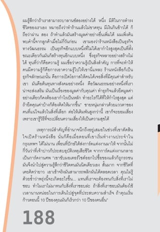 188188
ผมรู้สึกว่าถ้าเราสามารถบาลานซ์สองอย่างได้ หนึ่ง มิติในการด�ำรง
ชีวิตของเราเอง หมายถึงว่าท�ำร้านแล้วไม่ขาดทุน มีเงินกินข้าวได้ ก็
ถือว่าผ่าน สอง ถ้าท�ำแล้วมันสร้างมูลค่าอย่างอื่นเพิ่มได้ ผมเพิ่งค้น
พบค�ำนี้จากลูกค้าเมื่อไม่กี่วันก่อน เขามองว่าร้านหนังสือเป็นธุรกิจ
ทางวัฒนธรรม เป็นธุรกิจอีกแบบหนึ่งที่ไม่ได้เอาก�ำไรสูงสุดเป็นที่ตั้ง
ขณะเดียวกันมันก็สร้างทุนอีกแบบหนึ่ง ซึ่งธุรกิจหลายอย่างสร้างไม่
ได้ ทุนที่ว่าก็คือความรู้ ผมเชื่อว่าความรู้เป็นสิ่งส�ำคัญ การที่จะท�ำให้
คนมีความรู้ก็คือการเอาความรู้ไปให้เขานี่แหละ  ร้านหนังสือก็เป็น
ธุรกิจลักษณะนั้น  คือการเปิดโอกาสให้คนได้เจอสิ่งที่มีคุณค่าส�ำหรับ
เขา มันคือต้นทุนทางสังคมอย่างหนึ่ง คือวัฒนธรรมอย่างหนึ่งที่เรา
น่าจะส่งเสริม มันเป็นเรื่องของมูลค่ากับคุณค่า ท�ำธุรกิจแล้วยึดมูลค่า
อย่างเดียวก็คงต้องเอาก�ำไรเป็นหลัก ท�ำอะไรก็ได้ที่ให้ก�ำไรสูงสุด แต่
ถ้ายึดคุณค่าบ้างก็ต้องคิดให้มากขึ้น” ชายหนุ่มกล่าวด้วยแววตาของ
คนที่แน่ใจแล้วในสิ่งที่เลือก ต่อให้เดิมพันสูงกว่านี้ เขาก็จะยอมเสี่ยง
เพราะเขารู้วิธีที่จะเปลี่ยนความเสี่ยงให้เป็นความสุขได้
เหตุการณ์ส�ำคัญที่อ�ำนาจนึกถึงอยู่เสมอในช่วงที่เขาตัดสิน
ใจเปิดร้านหนังสือ  นั่นก็คือเมื่อตอนที่เขาเริ่มท�ำงานประจ�ำใน
กรุงเทพฯ  ได้ไม่นาน เพื่อนที่ปักษ์ใต้ส่งการ์ดแต่งงานมาให้ จากนั้นไม่
กี่วันว่าที่เจ้าบ่าวก็ประสบอุบัติเหตุเสียชีวิต  จากการ์ดแต่งงานกลาย
เป็นการ์ดงานศพ  “เขาขับมอเตอร์ไซด์ออกไปซื้อของแล้วก็ถูกรถชน
มันจึงน�ำไปสู่ความรู้สึกว่าชีวิตคนมันนิดเดียวเอง สั้นมาก จากชีวิตที่
เคยคิดว่ายาว เอาเข้าจริงมันสามารถพลิกผันได้ตลอดเวลา คุณไม่รู้
ด้วยซ�้ำว่าพรุ่งนี้จะเกิดอะไรขึ้น...  แทนที่เราจะต้องทนกับสิ่งที่เราไม่
ชอบ ท�ำไมเราไม่มาทนกับสิ่งที่เราชอบล่ะ ถ้าสิ่งที่เราชอบมันต้องใช้
เวลานานหน่อยในการเดินไปสู่จุดที่ประสบความส�ำเร็จ  ถ้าคุณเริ่ม
ก้าวตอนนี้ 10 ปีของคุณมันก็เร็วกว่า 10 ปีของคนอื่น”
 