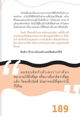 189
“มีหนังสือเล่มหนึ่งบอกว่าคนเราควรจะใช้ชีวิตให้เป็นต�ำนาน
ของตัวเอง เราไม่ได้ใช้ชีวิตให้เป็นต�ำนานเพื่อไปคุยให้ใครฟัง แต่ใน
ชีวิตของแต่ละคนก็ควรจะภูมิใจในสิ่งที่ท�ำมา ไม่ใช่ผ่านไป 50-60 ปี
แล้วมองย้อนกลับไป ฉันไม่ได้รู้สึกภูมิใจในสิ่งที่ฉันท�ำเลย ท�ำไมตอน
นั้นฉันไม่ท�ำอย่างนี้นะ ผมไม่อยากใช้ชีวิตอย่างนั้น เพราะชีวิตมันสั้น”
ใช่แล้ว ชีวิตคนนั้นกินเวลาบนโลกแค่วูบเดียว แต่สิ่งที่เราได้
ท�ำลงไปขณะที่ยังมีลมหายใจต่างหากที่จะอยู่ต่อไปได้อีกนาน สิ่งนั้น
ไม่จ�ำเป็นต้องยิ่งใหญ่เสมอไป  อาจเป็นสิ่งเล็กๆ  ที่เติมเต็มจิตใจแก่
ผู้คน ให้พวกเขาได้คิด ได้หัวเราะกับตัวเองอย่างมีความสุขแม้ในวันที่
มืดหม่น
สิ่งเล็กๆ ที่ว่าอาจเป็นแค่ร้านหนังสือสักแห่งก็ได้
ผมชอบคิดกับตัวเองว่าเราต้อง
พยายามให้ถึงที่สุด  หรือบางทีเราคิดว่าที่สุด
แล้ว  ก็ลองอีกนิดสิ  มันอาจจะมีที่สุดกว่านี้
ก็ได้นะ
 