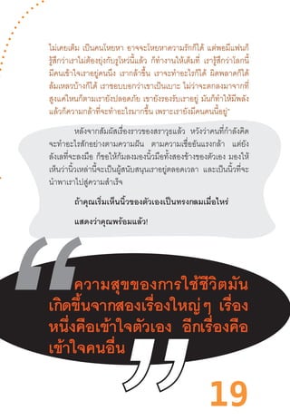 19
ไม่เคยเต็ม เป็นคนโหยหา อาจจะโหยหาความรักก็ได้ แต่พอมีแฟนก็
รู้สึกว่าเราไม่ต้องยุ่งกับรูโหว่นี้แล้ว ก็ท�ำงานให้เต็มที่ เรารู้สึกว่าโลกนี้
มีคนเข้าใจเราอยู่คนนึง เรากล้าขึ้น เราจะท�ำอะไรก็ได้ ผิดพลาดก็ได้
ล้มเหลวบ้างก็ได้ เราชอบบอกว่าเขาเป็นเบาะ ไม่ว่าจะตกลงมาจากที่
สูงแค่ไหนก็ตามเรายังปลอดภัย เขายังรองรับเราอยู่ มันก็ท�ำให้มีพลัง
แล้วก็ความกล้าที่จะท�ำอะไรมากขึ้น เพราะเรายังมีคนคนนี้อยู่”
หลังจากสัมผัสเรื่องราวของสราวุธแล้ว หวังว่าคนที่ก�ำลังคิด
จะท�ำอะไรสักอย่างตามความฝัน ตามความเชื่ออันแรงกล้า แต่ยัง
ลังเลที่จะลงมือ ก็ขอให้ก้มลงมองนิ้วมือทั้งสองข้างของตัวเอง มองให้
เห็นว่านิ้วเหล่านี้จะเป็นผู้สนับสนุนเราอยู่ตลอดเวลา และเป็นนิ้วที่จะ
น�ำพาเราไปสู่ความส�ำเร็จ
ถ้าคุณเริ่มเห็นนิ้วของตัวเองเป็นทรงกลมเมื่อไหร่
แสดงว่าคุณพร้อมแล้ว!
 