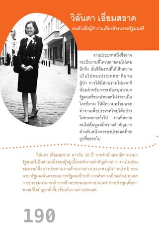 190
วิลันดา เอี่ยมสอาด
งานประเภทหนึ่งซึ่งอาจ
จะเป็นงานที่ใครหลายคนไม่เคย
นึกถึง นั่นก็คืองานที่ได้เห็นความ
เป็นไปของประเทศชาติผ่าน
ผู้น�ำ  การได้มีส่วนร่วมไม่มากก็
น้อยส�ำหรับการสนับสนุนนายก
รัฐมนตรีของประเทศไม่ว่าจะเป็น
ใครก็ตาม  ให้มีความพร้อมและ
ท�ำงานเพื่อประเทศไทยได้อย่าง
ไม่ขาดตกอะไรไป งานที่หลาย
คนไม่คุ้นหูแต่มีความส�ำคัญมาก
ส�ำหรับหน้าตาของประเทศที่จะ
ถูกสื่อออกไป
วิลันดา เอี่ยมสะอาด สาววัย 30 ปี จากส�ำนักเลขาธิการนายก
รัฐมนตรีเป็นส่วนหนึ่งของผู้อยู่เบื้องหลังงานส�ำคัญดังกล่าว  งานในส่วน
ของเธอก็คือการประสานงานด้านการต่างประเทศ (ภูมิภาคยุโรป)  ของ
นายกรัฐมนตรีและรองนายกรัฐมนตรี อาทิ การเดินทางเยือนต่างประเทศ
การประชุมนานาชาติ การเข้าพบของแขกต่างประเทศ การประชุมเพื่อหา
ทางแก้ไขปัญหาที่เกี่ยวข้องกับการต่างประเทศ
คนตัวเล็กผู้ท�ำงานเคียงข้างนายกรัฐมนตรี
 