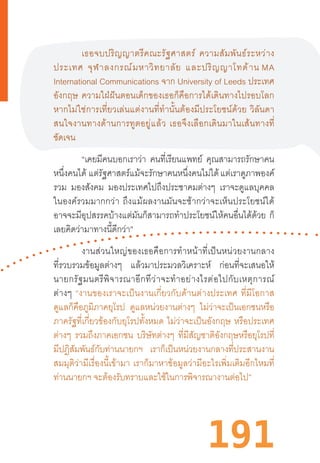 191
เธอจบปริญญาตรีคณะรัฐศาสตร์  ความสัมพันธ์ระหว่าง
ประเทศ  จุฬาลงกรณ์มหาวิทยาลัย  และปริญญาโทด้าน MA
International Communications จาก University of Leeds ประเทศ
อังกฤษ  ความใฝ่ฝันตอนเด็กของเธอก็คือการได้เดินทางไปรอบโลก
หากไม่ใช่การเที่ยวเล่นแต่งานที่ท�ำนั้นต้องมีประโยชน์ด้วย  วิลันดา
สนใจงานทางด้านการทูตอยู่แล้ว  เธอจึงเลือกเดินมาในเส้นทางที่
ชัดเจน
“เคยมีคนบอกเราว่า คนที่เรียนแพทย์ คุณสามารถรักษาคน
หนึ่งคนได้ แต่รัฐศาสตร์แม้จะรักษาคนหนึ่งคนไม่ได้ แต่เราดูภาพองค์
รวม มองสังคม มองประเทศไปถึงประชาคมต่างๆ เราจะดูแลบุคคล
ในองค์รวมมากกว่า  ถึงแม้ผลงานมันจะช้ากว่าจะเห็นประโยชน์ได้
อาจจะมีอุปสรรคบ้างแต่มันก็สามารถท�ำประโยชน์ให้คนอื่นได้ด้วย ก็
เลยคิดว่ามาทางนี้ดีกว่า”
งานส่วนใหญ่ของเธอคือการท�ำหน้าที่เป็นหน่วยงานกลาง
ที่รวบรวมข้อมูลต่างๆ แล้วมาประมวลวิเคราะห์ ก่อนที่จะเสนอให้
นายกรัฐมนตรีพิจารณาอีกทีว่าจะท�ำอย่างไรต่อไปกับเหตุการณ์
ต่างๆ  “งานของเราจะเป็นงานเกี่ยวกับด้านต่างประเทศ  ที่มีโอกาส
ดูแลก็คือภูมิภาคยุโรป ดูแลหน่วยงานต่างๆ ไม่ว่าจะเป็นเอกชนหรือ
ภาครัฐที่เกี่ยวข้องกับยุโรปทั้งหมด  ไม่ว่าจะเป็นอังกฤษ  หรือประเทศ
ต่างๆ รวมถึงภาคเอกชน บริษัทต่างๆ ที่มีสัญชาติอังกฤษหรือยุโรปที่
มีปฏิสัมพันธ์กับท่านนายกฯ เราก็เป็นหน่วยงานกลางที่ประสานงาน
สมมุติว่ามีเรื่องนี้เข้ามา  เราก็มาหาข้อมูลว่ามีอะไรเพิ่มเติมอีกไหมที่
ท่านนายกฯ จะต้องรับทราบและใช้ในการพิจารณางานต่อไป”
 