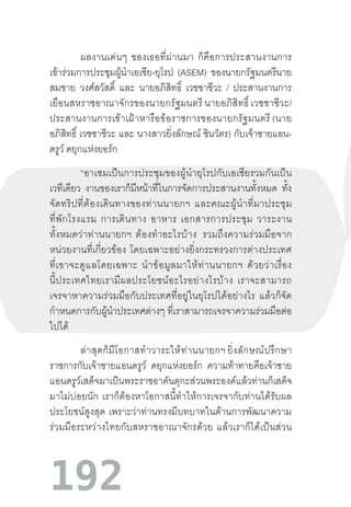 192
ผลงานเด่นๆ  ของเธอที่ผ่านมา  ก็คือการประสานงานการ
เข้าร่วมการประชุมผู้น�ำเอเชีย-ยุโรป (ASEM) ของนายกรัฐมนตรีนาย
สมชาย วงศ์สวัสดิ์ และ นายอภิสิทธิ์ เวชชาชีวะ / ประสานงานการ
เยือนสหราชอาณาจักรของนายกรัฐมนตรี นายอภิสิทธิ์ เวชชาชีวะ/
ประสานงานการเข้าเฝ้าหารือข้อราชการของนายกรัฐมนตรี (นาย
อภิสิทธิ์ เวชชาชีวะ และ นางสาวยิ่งลักษณ์ ชินวัตร) กับเจ้าชายแอน-
ดรูว์ ดยุกแห่งยอร์ก
“อาเซมเป็นการประชุมของผู้น�ำยุโรปกับเอเชียรวมกันเป็น
เวทีเดียว งานของเราก็มีหน้าที่ในการจัดการประสานงานทั้งหมด ทั้ง
จัดทริปที่ต้องเดินทางของท่านนายกฯ  และคณะผู้น�ำที่มาประชุม
ที่พักโรงแรม  การเดินทาง  อาหาร  เอกสารการประชุม  วาระงาน
ทั้งหมดว่าท่านนายกฯ  ต้องท�ำอะไรบ้าง   รวมถึงความร่วมมือจาก
หน่วยงานที่เกี่ยวข้อง  โดยเฉพาะอย่างยิ่งกระทรวงการต่างประเทศ
ที่เขาจะดูแลโดยเฉพาะ  น�ำข้อมูลมาให้ท่านนายกฯ  ด้วยว่าเรื่อง
นี้ประเทศไทยเรามีผลประโยชน์อะไรอย่างไรบ้าง  เราจะสามารถ
เจรจาหาความร่วมมือกับประเทศที่อยู่ในยุโรปได้อย่างไร  แล้วก็จัด
ก�ำหนดการกับผู้น�ำประเทศต่างๆ ที่เราสามารถเจรจาความร่วมมือต่อ
ไปได้
ล่าสุดก็มีโอกาสท�ำวาระให้ท่านนายกฯ ยิ่งลักษณ์ปรึกษา
ราชการกับเจ้าชายแอนดรูว์ ดยุกแห่งยอร์ก ความท้าทายคือเจ้าชาย
แอนดรูว์เสด็จมาเป็นพระราชอาคันตุกะส่วนพระองค์แล้วท่านก็เสด็จ
มาไม่บ่อยนัก  เราก็ต้องหาโอกาสนี้ท�ำให้การเจรจากับท่านได้รับผล
ประโยชน์สูงสุด  เพราะว่าท่านทรงมีบทบาทในด้านการพัฒนาความ
ร่วมมือระหว่างไทยกับสหราชอาณาจักรด้วย  แล้วเราก็ได้เป็นส่วน
 