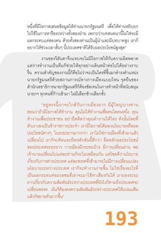 193
หนึ่งที่มีโอกาสเสนอข้อมูลให้ท่านนายกรัฐมนตรี เพื่อให้ท่านหยิบยก
ไปใช้ในการหารือระหว่างทั้งสองฝ่าย เพราะว่าบทสนทนานี้ไม่ใช่จะมี
ผลกระทบแค่สองคน ด้วยทั้งสองท่านเป็นผู้น�ำและมีบทบาทสูง เราก็
อยากให้ช่วงเวลาสั้นๆ นี้ประเทศชาติได้รับผลประโยชน์สูงสุด”
งานของวิลันดาจึงแทบจะไม่มีโอกาสให้กับความผิดพลาด
แต่การท�ำงานเป็นทีมก็ช่วยให้ทุกอย่างเดินหน้าต่อไปได้อย่างราบ
รื่น ความส�ำคัญของงานนี้ก็คือไม่ว่าจะเป็นใครที่ขึ้นมาด�ำรงต�ำแหน่ง
นายกรัฐมนตรีด้วยสถานการณ์ทางการเมืองแบบไหน  จุดยืนของ
ส�ำนักเลขาธิการนายกรัฐมนตรีก็ต้องชัดเจนในการท�ำหน้าที่สนับสนุน
นายกฯ ทุกคนที่ก้าวเข้ามา ไม่มีเลือกข้างเลือกขั้ว
“อยู่ตรงนี้เราจะใกล้กับการเมืองมาก  มีผู้ใหญ่บางท่าน
สอนว่าถ้ามีโอกาสให้ท�ำงาน คุณไม่ได้ท�ำงานเพื่อคนใดคนหนึ่ง คุณ
ท�ำงานเพื่อประชาชน  อย่ายึดติดว่าคุณท�ำงานให้ใคร  ดังนั้นโดยที่
ตัวเราเองเป็นข้าราชการประจ�ำ  เรามีโอกาสได้มองนโยบายหรือผล
ประโยชน์ต่างๆ ในระยะยาวมากกว่า เราไม่ใช่การเมืองที่เข้ามาแล้ว
เปลี่ยนไป  เราก็จะคิดและยึดหลักอันนี้ดีกว่า  ยึดหลักผลประโยชน์
ของประเทศระยะยาว การเมืองมีกระทบบ้าง มีการเปลี่ยนผ่าน พอ
เจ้านายเปลี่ยนไปแต่ละท่านก็จะไม่เหมือนกัน  แต่โชคดีว่านโยบาย
เกี่ยวกับการต่างประเทศ แต่ละพรรคที่เข้ามาจะไม่มีการเปลี่ยนแปลง
นโยบายระหว่างประเทศ  เราก็จะท�ำงานง่ายขึ้น  ไม่ใช่เรื่องอะไรที่
เป็นผลกระทบต่อมวลชนที่เขาจะมาใช้หาเสียงกันได้  เรามองระยะ
ยาวเกี่ยวกับความสัมพันธ์ระหว่างประเทศที่ยังไงก็ตามถึงประเทศจะ
เปลี่ยนพรรค มันก็ต้องคงความสัมพันธ์ระหว่างประเทศให้แน่นแฟ้น
แล้วก็ขยายตัวมากขึ้น”
 