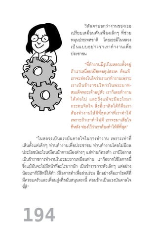 194
วิลันดาบอกว่างานของเธอ
เปรียบเสมือนฟันเฟืองเล็กๆ  ที่ช่วย
หมุนประเทศชาติ โดยเธอมีในหลวง
เป็นแบบอย่างว่าเราท�ำงานเพื่อ
ประชาชน  
“ที่ท�ำงานมีรูปในหลวงตั้งอยู่
ถ้าเราเหนื่อยหรือเจออุปสรรค ท้อแท้  
เราจะท่องในใจว่าเรามาท�ำงานเพราะ
เราเป็นข้าราชบริพารในพระบาท-
สมเด็จพระเจ้าอยู่หัว  เราก็เลยท�ำงาน
ได้ต่อไป  และถึงแม้จะมีอะไรมา
กระทบจิตใจ  สิ่งที่เราคิดได้ก็คือเรา
ต้องท�ำงานให้ดีที่สุดเท่าที่เราท�ำได้
เพราะถ้าเราท�ำไม่ดี  เราจะมาเสียใจ
ทีหลัง ท่องไว้ว่าเราต้องท�ำให้ดีที่สุด”
“ในหลวงเป็นแรงบันดาลใจในการท�ำงาน  เพราะเท่าที่
เห็นตั้งแต่เด็กๆ  ท่านท�ำงานเพื่อประชาชน  ท่านท�ำงานโดยไม่มีผล
ประโยชน์อะไรเหมือนนักการเมืองต่างๆ แต่ท่านก็ทรงท�ำ เรามีโอกาส
เป็นข้าราชการท�ำงานในระยะยาวเหมือนท่าน เราก็อยากใช้โอกาสนี้
ซึ่งแม้มันจะไม่มีหน้าที่อะไรมากนัก เป็นข้าราชการตัวเล็กๆ แต่อย่าง
น้อยเราก็มีสิทธิ์ได้ท�ำ มีโอกาสท�ำเพื่อส่วนร่วม อีกอย่างคือเราโชคดีที่
มีครอบครัวและเพื่อนฝูงที่สนับสนุนตรงนี้ ค่อนข้างเป็นแรงบันดาลใจ
ที่ดี”
 
