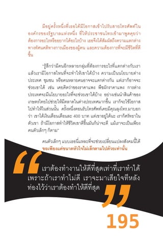 195
มีอยู่ครั้งหนึ่งที่เธอได้มีโอกาสเข้าไปรับสายโทรศัพท์ใน
องค์กรของรัฐบาลแห่งหนึ่ง  ที่ให้ประชาชนโทรเข้ามาพูดคุยว่า
ต้องการอะไรหรืออยากได้อะไรบ้าง  เธอจึงได้สัมผัสถึงความแตกต่าง
ทางทัศนคติทางการเมืองของผู้คน  และความต้องการที่จะมีชีวิตที่ดี
ขึ้น
“รู้สึกว่ามีคนอีกหลายกลุ่มที่ต้องการอะไรที่แตกต่างกับเรา
แล้วเรามีโอกาสไหนที่จะท�ำให้เขาได้บ้าง  ความเป็นนโยบายต่าง
ประเทศ ชุมชน หรือคนหลายคนอาจจะแตกต่างกัน แต่เราก็อาจจะ
ช่วยเขาได้ เช่น เคยคิดว่าของราคาแพง พืชผักราคาแพง การต่าง
ประเทศจะมีนโยบายอะไรที่จะช่วยเขาได้บ้าง อย่างเช่นน�ำสินค้าของ
เกษตรไทยไปช่วยให้มีตลาดในต่างประเทศมากขึ้น เราก็จะใช้โอกาส
ไปท�ำให้ในส่วนนั้น ครั้งหนึ่งตอนรับโทรศัพท์เคยมีคุณลุงโทร.มาบอก
ว่า เขาได้เงินเดือนเดือนละ 400 บาท แต่เขาอยู่ได้นะ เราก็ศรัทธาใน
ตัวเขา ถ้ามีโอกาสท�ำให้ชีวิตเขาดีขึ้นมันก็น่าจะดี แม้เราจะเป็นเพียง
คนตัวเล็กๆ ก็ตาม”
คนตัวเล็กๆ แบบเธอนี่แหละที่จะช่วยเปลี่ยนแปลงสังคมนี้ได้	
	 ขอเพียงแค่ขนาดหัวใจไม่เล็กตามไปด้วยเท่านั้น
	
เราต้องท�ำงานให้ดีที่สุดเท่าที่เราท�ำได้
เพราะถ้าเราท�ำไม่ดี  เราจะมาเสียใจทีหลัง
ท่องไว้ว่าเราต้องท�ำให้ดีที่สุด
 