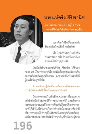 196
เวลาที่เราได้ยินเรื่องเมาแล้ว
ขับ คนส่วนใหญ่นึกถึงอะไรบ้าง?
เรื่องไกลตัวมันคงไม่เกิดขึ้น
กับเราหรอก  หรือถ้าเกิดขึ้นมาก็แค่
ดวงไม่ดี ไปท�ำบุญช่วยได้
นพ.แท้จริง ศิริพานิช
เมาไม่ขับ  ขยับสิทธิผู้ใช้ถนน
เพราะชีวิตคนมีค่าเกินกว่าจะสูญเสีย
นั่นเป็นสิ่งที่นายแพทย์แท้จริง ศิริพานิช ได้ยินมา
ตลอด 20 ปีในการรณรงค์เรื่องการไม่ดื่มสุราขณะขับรถเพื่อ
ลดการเกิดอุบัติเหตุบนท้องถนน แต่ความเป็นจริงแล้วสิ่งที่
ผู้คนเชื่อนั้นถูกหรือไม่
จ�ำนวนตัวเลขผู้เสียชีวิตบนท้องถนนที่ลดจ�ำนวนลง
กว่า 6,000 คนต่อปี นี่คือเรื่องของดวงใช่ไหม?
ย้อนเหตุการณ์ไปเมื่อปี พ.ศ.2535  เมื่อคุณหมอ
แท้จริงยังเป็นจักษุแพทย์ที่โรงพยาบาลราชวิถี  และเมื่อทาง
กระทรวงสาธารณสุขมีโครงการเกี่ยวกับเรื่องอุบัติเหตุจราจร  
เขาก็ได้เข้าไปมีส่วนร่วมในการท�ำงานนี้และมองเห็นว่ามี
เพียงรถจากมูลนิธิต่างๆ ที่ไปรับคนเจ็บตามจุดเกิดอุบัติเหตุ  
แต่โรงพยาบาลเองกลับไม่มีรถฉุกเฉินที่จะไปรับผู้บาด
 