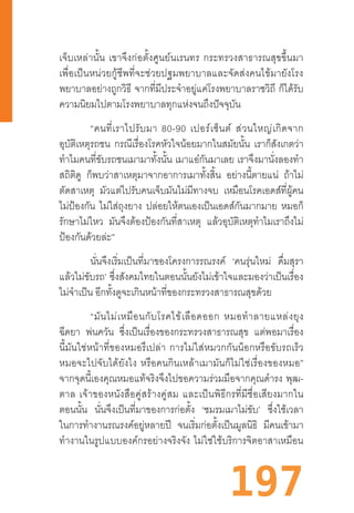 197
เจ็บเหล่านั้น  เขาจึงก่อตั้งศูนย์นเรนทร  กระทรวงสาธารณสุขขึ้นมา
เพื่อเป็นหน่วยกู้ชีพที่จะช่วยปฐมพยาบาลและจัดส่งคนไข้มายังโรง
พยาบาลอย่างถูกวิธี  จากที่มีประจ�ำอยู่แค่โรงพยาบาลราชวิถี  ก็ได้รับ
ความนิยมไปตามโรงพยาบาลทุกแห่งจนถึงปัจจุบัน
“คนที่เราไปรับมา  80-90  เปอร์เซ็นต์  ส่วนใหญ่เกิดจาก
อุบัติเหตุรถชน กรณีเรื่องโรคหัวใจน้อยมากในสมัยนั้น เราก็สังเกตว่า
ท�ำไมคนที่ขับรถชนเมามาทั้งนั้น เมาแอ๋กันมาเลย เราจึงมานั่งลองท�ำ
สถิติดู ก็พบว่าสาเหตุมาจากอาการเมาทั้งสิ้น อย่างนี้ตายแน่ ถ้าไม่
ตัดสาเหตุ มัวแต่ไปรับคนเจ็บมันไม่มีทางจบ เหมือนโรคเอดส์ที่ผู้คน
ไม่ป้องกัน ไม่ใส่ถุงยาง ปล่อยให้ตนเองเป็นเอดส์กันมากมาย หมอก็
รักษาไม่ไหว มันจึงต้องป้องกันที่สาเหตุ แล้วอุบัติเหตุท�ำไมเราถึงไม่
ป้องกันด้วยล่ะ”
นั่นจึงเริ่มเป็นที่มาของโครงการรณรงค์ ‘คนรุ่นใหม่ ดื่มสุรา
แล้วไม่ขับรถ’ ซึ่งสังคมไทยในตอนนั้นยังไม่เข้าใจและมองว่าเป็นเรื่อง
ไม่จ�ำเป็น อีกทั้งดูจะเกินหน้าที่ของกระทรวงสาธารณสุขด้วย
“มันไม่เหมือนกับโรคไข้เลือดออก  หมอท�ำลายแหล่งยุง
ฉีดยา พ่นควัน ซึ่งเป็นเรื่องของกระทรวงสาธารณสุข แต่พอมาเรื่อง
นี้มันใช่หน้าที่ของหมอรึเปล่า  การไม่ใส่หมวกกันน็อกหรือขับรถเร็ว
หมอจะไปจับได้ยังไง  หรือคนกินเหล้าเมามันก็ไม่ใช่เรื่องของหมอ”
จากจุดนี้เองคุณหมอแท้จริงจึงไปขอความร่วมมือจากคุณด�ำรง  พุฒ-
ตาล  เจ้าของหนังสือคู่สร้างคู่สม  และเป็นพิธีกรที่มีชื่อเสียงมากใน
ตอนนั้น นั่นจึงเป็นที่มาของการก่อตั้ง ‘ชมรมเมาไม่ขับ’ ซึ่งใช้เวลา
ในการท�ำงานรณรงค์อยู่หลายปี จนเริ่มก่อตั้งเป็นมูลนิธิ มีคนเข้ามา
ท�ำงานในรูปแบบองค์กรอย่างจริงจัง  ไม่ใช่ใช้บริการจิตอาสาเหมือน
 