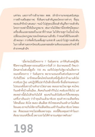 198
แต่ก่อน และการก้าวเข้ามาของ สสส. (ส�ำนักงานกองทุนสนับสนุน
การสร้างเสริมสุขภาพ) ที่เห็นความส�ำคัญของโครงการต่างๆ ที่คุณ
หมอแท้จริงน�ำเสนอมา  จนน�ำไปสู่จุดเปลี่ยนส�ำคัญคือการผลักดัน
โครงการเหล่านี้ให้เป็นกฎหมาย เช่นการไม่ให้สถานีโทรทัศน์โฆษณา
เครื่องดื่มแอลกอฮอล์ในเวลาที่ก�ำหนด  ไม่ให้ขายสุราในปั๊มน�้ำมัน
เปลี่ยนแปลงกฎหมายลงโทษคนเมาแล้วขับ  ก�ำหนดให้มีวันงดเหล้า
เข้าพรรษา  การจัดตั้งวันงดดื่มสุราแห่งชาติ  และน�ำไปสู่การผลักดัน
ในการตั้งด่านตรวจวัดระดับแอลกอฮอล์ตามท้องถนนของเจ้าหน้าที่
ต�ำรวจจนส�ำเร็จ
“เมื่อก่อนไม่มีโครงการ 7 วันอันตราย เราก็ค้นตัวเลขผู้เสีย
ชีวิตจากอุบัติเหตุทางรถยนต์นับจากวันที่ 31 ธันวาคมของปี ก็พบว่า
มีคนตายในช่วงนี้สูงถึง 700 คน ผมจึงไปคุยกับรัฐบาลในเรื่องการ
รณรงค์โครงการ 7 วันอันตราย พยายามรณรงค์ในช่วงวันสงกรานต์
กับวันปีใหม่ มาถึงขณะนี้คนไทยในระดับหนึ่งรู้แล้วว่าถ้าเมาแล้วไม่
ควรขับรถ รู้นะ  แต่ปฏิบัติรึเปล่าก็เป็นอีกเรื่องหนึ่ง ซึ่งเมื่อก่อนตอนเรา
ไปรณรงค์นั้นชาวบ้านหัวเราะใส่เราเลย  หมอเอาอะไรมาพูด  คนไทย
กินเหล้าทั้งบ้านทั้งเมือง...คือคนกินเหล้าก็กินไป คนขับรถก็ขับไป แต่
สองอย่างนี้มันไปด้วยกันไม่ได้ คุณจะกินแล้วไม่ขับรถก็เรื่องของคุณ
แต่ที่เราเห็นแน่ๆ  ว่าถ้าคุณกินแล้วมาขับรถ  คุณท�ำความเดือดร้อน
ให้คนอื่นนะ ตับไต สมอง เส้นเลือด หัวใจของคนกินเหล้าเราไม่เดือด
ร้อนเลย เขาจะกินให้ตายก็ไม่เดือดร้อน แต่ถ้ากินแล้วมาขับรถ ไตของ
ผม ศีรษะผมอาจจะไม่เหลือเพราะคุณ ตรงนี้คือเหตุผลว่าท�ำไมเรา
ต้องมารณรงค์เรื่องนี้ เพราะเขาไม่ได้ท�ำลายแค่สุขภาพตัวเอง”
 