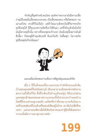 199
“ส�ำคัญที่สุดส�ำหรับคนไทย  ผมคิดว่าพวกเขายังมีความเชื่อ
ว่าอุบัติเหตุเป็นเรื่องของเวรกรรม เป็นเรื่องของดวง หรือโชคชะตา จะ
เมาแค่ไหน ดวงดีก็ไม่เป็นไร แต่ถ้าไม่เมาแล้วดวงไม่ดีก็อาจจะเกิด
อุบัติเหตุได้  นี่คือแนวความคิดที่เราได้ยินมา  แต่ที่จริงแล้วมันไม่ใช่
มันมีสาเหตุทั้งนั้น  อย่างที่พระพุทธเจ้าบอก  มันมีเหตุนี้เพราะมันมี
สิ่งนี้มา ก็ลองดูสิถ้าคุณขับรถดี ขับรถไม่เร็ว ไม่ดื่มสุรา โอกาสเกิด
อุบัติเหตุมันก็จะน้อยลง”
และเหมือนโชคชะตาจะต้องการพิสูจน์คุณหมอแท้จริง
เมื่อ  5  ปีที่แล้วขณะที่เขาและภรรยาก�ำลังขับรถยนต์กลับ
บ้านของคุณพ่อที่จังหวัดสระบุรี  เป็นเวลายามเย็นของช่วงหลังงาน
สงกรานต์ได้ไม่กี่วัน  ทั้งที่ใกล้จะถึงบ้านแล้วแต่จู่ๆ  ก็มีรถเก๋งส่วน
บุคคลพุ่งเข้าชนรถของเขาอย่างแรงจนกลิ้งไปกระแทกก�ำแพงบ้าน
โชคดีที่เขาแค่กระดูกแขนหัก  แต่โชคดีกว่าที่ภรรยาบาดเจ็บไม่มาก
รถที่ก่อเหตุขับหนีไปแล้วเครื่องยนต์เสียอยู่ไม่ไกล เขาเดินไปเพื่อที่จะ
เจรจา และเขาแทบช็อกเมื่อได้เห็นกับตาตนเองว่าผู้ขับที่เดินออกมา
จากรถนั้นมีอาการเมาสุราอย่างหนัก
 