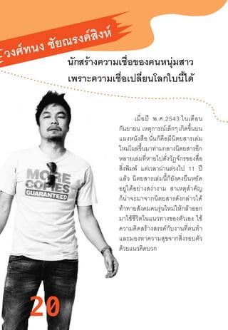 20
วงศ์ทนง ชัยณรงค์สิงห์
นักสร้างความเชื่อของคนหนุ่มสาว
เพราะความเชื่อเปลี่ยนโลกใบนี้ได้
          เมื่อปี  พ.ศ.2543 ในเดือน
กันยายน  เหตุการณ์เล็กๆ เกิดขึ้นบน
แผงหนังสือ นั่นก็คือมีนิตยสารเล่ม
ใหม่โผล่ขึ้นมาท่ามกลางนิตยสารอีก
หลายเล่มที่หายไปดั่งวัฏจักรของสื่อ
สิ่งพิมพ์ แต่เวลาผ่านล่วงไป 11 ปี
แล้ว  นิตยสารเล่มนี้ก็ยังคงยืนหยัด
อยู่ได้อย่างสง่างาม   สาเหตุส�ำคัญ
ก็น่าจะมาจากนิตยสารดังกล่าวได้
ท้าทายสังคมคนรุ่นใหม่ให้กล้าออก
มาใช้ชีวิตในแนวทางของตัวเอง  ใช้
ความคิดสร้างสรรค์กับงานที่ตนท�ำ
และมองหาความสุขจากสิ่งรอบตัว
ด้วยแนวคิดบวก
20
 