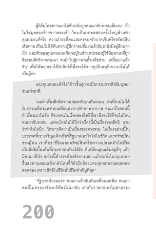 200
ผู้ริเริ่มโครงการเมาไม่ขับกลับถูกคนเมาขับรถชนเสียเอง ถ้า
ไม่ใช่มุขตลกร้ายจากพระเจ้า  ก็คงเป็นบททดสอบครั้งใหญ่ส�ำหรับ
คุณหมอแท้จริง ความโกรธที่ตนและครอบครัวบาดเจ็บหรือทรัพย์สิน
เสียหาย เทียบไม่ได้กับความรู้สึกว่าคนที่เมาแล้วขับรถยังมีอยู่อีกมาก
นัก และตัวของคุณหมอเองก็ตกอยู่ในต�ำแหน่งของผู้ใช้ท้องถนนที่ถูก
ลิดรอนสิทธิจากคนเมา จนน�ำไปสู่การก่อตั้งเครือข่าย ‘เหยื่อเมาแล้ว
ขับ’  เพื่อให้พวกเขาได้รับสิทธิที่พึงจะได้จากอุบัติเหตุที่เขาเองไม่ได้
เป็นผู้ก่อ
และคุณหมอแท้จริงก็ก้าวขึ้นสู่การเป็นกรรมการสิทธิมนุษย-
ชนแห่งชาติ
“ผมท�ำเรื่องสิทธิความปลอดภัยบนท้องถนน คนที่ตายไม่ได้
รับการเหลียวแลช่วยเหลือและการรักษาพยาบาล  จนมาถึงตอนนี้
ท�ำเรื่องเมาไม่ขับ  ก็ช่วยคนในเรื่องของสิทธิที่เขาพึงจะได้ที่จะไม่โดน
คนเมาขับรถชน แต่คนไทยไม่ได้นึกว่าเรื่องนี้เป็นเรื่องของสิทธิ ถาม
ว่าท�ำไมไม่นึก ก็เพราะคิดว่าเป็นเรื่องของดวงซวย ในเรื่องอย่างนี้ใน
ประเทศที่เขาเจริญแล้วหรือที่รัฐบาลเอาใจใส่ในชีวิตและทรัพย์สิน
ของผู้คน  เขาถือว่าชีวิตและทรัพย์สินหรือความปลอดภัยในชีวิต
เป็นสิทธิเบื้องต้นที่ประชาชนต้องได้รับ  ก็เหมือนคุณเดินอยู่ดีๆ  แล้ว
มีคนมาตีหัว  อย่างนี้ต�ำรวจต้องจัดการเลย  แม้กระทั่งในกรุงเทพฯ
ขึ้นสะพานลอยแล้วกลัวโดนจี้ก็ยังมีกล้องแทบทุกสะพานลอยคอย
สอดส่อง เพราะสิทธิในชีวิตนั้นชีวิตส�ำคัญที่สุด”
“รัฐบาลต้องมองว่าคนเมาแล้วขับมันเหมือนมลพิษ  คนเมา
คนที่ไม่ควรมาขับรถก็ต้องไม่มาขับ  เท่ากับว่าพวกเขาไม่สามารถ
 