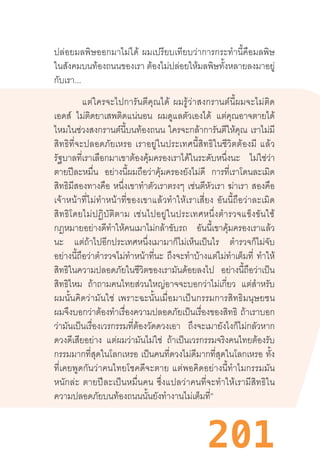 201
ปล่อยมลพิษออกมาไม่ได้  ผมเปรียบเทียบว่าการกระท�ำนี้คือมลพิษ
ในสังคมบนท้องถนนของเรา ต้องไม่ปล่อยให้มลพิษทั้งหลายลงมาอยู่
กับเรา...
แต่ใครจะไปการันตีคุณได้  ผมรู้ว่าสงกรานต์นี้ผมจะไม่ติด
เอดส์ ไม่ติดยาเสพติดแน่นอน ผมดูแลตัวเองได้ แต่คุณอาจตายได้
ไหมในช่วงสงกรานต์นี้บนท้องถนน ใครจะกล้าการันตีให้คุณ เราไม่มี
สิทธิที่จะปลอดภัยเหรอ  เราอยู่ในประเทศนี้สิทธิในชีวิตต้องมี  แล้ว
รัฐบาลที่เราเลือกมาเขาต้องคุ้มครองเราได้ในระดับหนึ่งนะ ไม่ใช่ว่า
ตายปีละหมื่น อย่างนี้ผมถือว่าคุ้มครองยังไม่ดี การที่เราโดนละเมิด
สิทธิมีสองทางคือ หนึ่งเขาท�ำตัวเราตรงๆ เช่นตีหัวเรา ฆ่าเรา สองคือ
เจ้าหน้าที่ไม่ท�ำหน้าที่ของเขาแล้วท�ำให้เราเสี่ยง  อันนี้ถือว่าละเมิด
สิทธิโดยไม่ปฏิบัติตาม  เช่นไปอยู่ในประเทศหนึ่งต�ำรวจแข็งขันใช้
กฎหมายอย่างดีท�ำให้คนเมาไม่กล้าขับรถ อันนี้เขาคุ้มครองเราแล้ว
นะ แต่ถ้าไปอีกประเทศหนึ่งเมามาก็ไม่เห็นเป็นไร ต�ำรวจก็ไม่จับ
อย่างนี้ถือว่าต�ำรวจไม่ท�ำหน้าที่นะ ถึงจะท�ำบ้างแต่ไม่ท�ำเต็มที่ ท�ำให้
สิทธิในความปลอดภัยในชีวิตของเรามันด้อยลงไป อย่างนี้ถือว่าเป็น
สิทธิไหม ถ้าถามคนไทยส่วนใหญ่อาจจะบอกว่าไม่เกี่ยว แต่ส�ำหรับ
ผมนั้นคิดว่ามันใช่  เพราะฉะนั้นเมื่อมาเป็นกรรมการสิทธิมนุษยชน
ผมจึงบอกว่าต้องท�ำเรื่องความปลอดภัยเป็นเรื่องของสิทธิ ถ้าเราบอก
ว่ามันเป็นเรื่องเวรกรรมที่ต้องวัดดวงเอา ถึงจะเมายังไงก็ไม่กลัวหาก
ดวงดีเสียอย่าง แต่ผมว่ามันไม่ใช่ ถ้าเป็นเวรกรรมจริงคนไทยต้องรับ
กรรมมากที่สุดในโลกเหรอ เป็นคนที่ดวงไม่ดีมากที่สุดในโลกเหรอ ทั้ง
ที่เคยพูดกันว่าคนไทยโชคดีจะตาย  แต่พอคิดอย่างนี้ท�ำไมกรรมมัน
หนักล่ะ  ตายปีละเป็นหมื่นคน  ซึ่งแปลว่าคนที่จะท�ำให้เรามีสิทธิใน
ความปลอดภัยบนท้องถนนนั้นยังท�ำงานไม่เต็มที่”
 