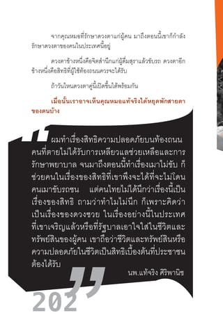 202
จากคุณหมอที่รักษาดวงตาแก่ผู้คน  มาถึงตอนนี้เขาก็ก�ำลัง
รักษาดวงตาของคนในประเทศนี้อยู่
ดวงตาข้างหนึ่งคือจิตส�ำนึกแก่ผู้ดื่มสุราแล้วขับรถ ดวงตาอีก
ข้างหนึ่งคือสิทธิที่ผู้ใช้ท้องถนนควรจะได้รับ
ถ้าวันไหนดวงตาคู่นี้เปิดขึ้นได้พร้อมกัน
เมื่อนั้นเราอาจเห็นคุณหมอแท้จริงได้หยุดพักสายตา
ของตนบ้าง
ผมท�ำเรื่องสิทธิความปลอดภัยบนท้องถนน  
คนที่ตายไม่ได้รับการเหลียวแลช่วยเหลือและการ
รักษาพยาบาล  จนมาถึงตอนนี้ท�ำเรื่องเมาไม่ขับ  ก็
ช่วยคนในเรื่องของสิทธิที่เขาพึงจะได้ที่จะไม่โดน
คนเมาขับรถชน แต่คนไทยไม่ได้นึกว่าเรื่องนี้เป็น
เรื่องของสิทธิ  ถามว่าท�ำไมไม่นึก  ก็เพราะคิดว่า
เป็นเรื่องของดวงซวย  ในเรื่องอย่างนี้ในประเทศ
ที่เขาเจริญแล้วหรือที่รัฐบาลเอาใจใส่ในชีวิตและ
ทรัพย์สินของผู้คน  เขาถือว่าชีวิตและทรัพย์สินหรือ
ความปลอดภัยในชีวิตเป็นสิทธิเบื้องต้นที่ประชาชน
ต้องได้รับ
นพ.แท้จริง ศิริพานิช
 