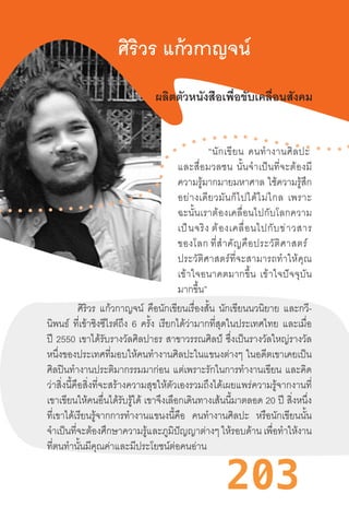 203
ศิริวร แก้วกาญจน์
ผลิตตัวหนังสือเพื่อขับเคลื่อนสังคม
“นักเขียน  คนท�ำงานศิลปะ 
และสื่อมวลชน  นั้นจ�ำเป็นที่จะต้องมี
ความรู้มากมายมหาศาล  ใช้ความรู้สึก
อย่างเดียวมันก็ไปได้ไม่ไกล  เพราะ
ฉะนั้นเราต้องเคลื่อนไปกับโลกความ
เป็นจริง ต้องเคลื่อนไปกับข่าวสาร
ของโลก ที่ส�ำคัญคือประวัติศาสตร์  
ประวัติศาสตร์ที่จะสามารถท�ำให้คุณ
เข้าใจอนาคตมากขึ้น  เข้าใจปัจจุบัน
มากขึ้น”
ศิริวร แก้วกาญจน์ คือนักเขียนเรื่องสั้น นักเขียนนวนิยาย และกวี-
นิพนธ์ ที่เข้าชิงซีไรต์ถึง 6 ครั้ง เรียกได้ว่ามากที่สุดในประเทศไทย และเมื่อ
ปี 2550 เขาได้รับรางวัลศิลปาธร สาขาวรรณศิลป์ ซึ่งเป็นรางวัลใหญ่รางวัล
หนึ่งของประเทศที่มอบให้คนท�ำงานศิลปะในแขนงต่างๆ  ในอดีตเขาเคยเป็น
ศิลปินท�ำงานประติมากรรมมาก่อน แต่เพราะรักในการท�ำงานเขียน และคิด
ว่าสิ่งนี้คือสิ่งที่จะสร้างความสุขให้ตัวเองรวมถึงได้เผยแพร่ความรู้จากงานที่
เขาเขียนให้คนอื่นได้รับรู้ได้ เขาจึงเลือกเดินทางเส้นนี้มาตลอด 20 ปี สิ่งหนึ่ง
ที่เขาได้เรียนรู้จากการท�ำงานแขนงนี้คือ คนท�ำงานศิลปะ หรือนักเขียนนั้น
จ�ำเป็นที่จะต้องศึกษาความรู้และภูมิปัญญาต่างๆ ให้รอบด้าน เพื่อท�ำให้งาน
ที่ตนท�ำนั้นมีคุณค่าและมีประโยชน์ต่อคนอ่าน
 