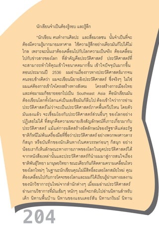 204
นักเขียนจ�ำเป็นต้องรู้รอบ และรู้ลึก
“นักเขียน  คนท�ำงานศิลปะ และสื่อมวลชน นั้นจ�ำเป็นที่จะ
ต้องมีความรู้มากมายมหาศาล ใช้ความรู้สึกอย่างเดียวมันก็ไปได้ไม่
ไกล เพราะฉะนั้นเราต้องเคลื่อนไปกับโลกความเป็นจริง ต้องเคลื่อน
ไปกับข่าวสารของโลก ที่ส�ำคัญคือประวัติศาสตร์ ประวัติศาสตร์ที่
จะสามารถท�ำให้คุณเข้าใจอนาคตมากขึ้น  เข้าใจปัจจุบันมากขึ้น  
ตอนประมาณปี 2536 ผมอ่านเรื่องราวทางประวัติศาสตร์มากจน
คนรอบข้างคิดว่า ผมจะเขียนนิยายอิงประวัติศาสตร์ ซึ่งจริงๆ ไม่ใช่
ผมแค่ต้องการเข้าใจโครงสร้างทางสังคม โครงสร้างการเมืองไทย
และต่อมาผมก็ขยายออกไปเป็น Southeast Asia คือนักเขียนมัน
ต้องเขียนโลกทั้งโลกแค่เป็นเอเชียมันก็ลีบไป ต้องเข้าใจว่าการอ่าน
ประวัติศาสตร์ไม่ว่าจะเป็นประวัติศาสตร์ภาคพื้นทวีปไหน  โดยตัว
มันเองแล้ว  จะเชื่อมโยงกับประวัติศาสตร์ส่วนอื่นๆ  ของโลกอย่าง
ปฏิเสธไม่ได้  ที่สนุกคือความหมายเชิงสัญลักษณ์ที่เกาะเกี่ยวมากับ
ประวัติศาสตร์  แม้แต่การผลิตสร้างอัตลักษณ์ของรัฐชาติแต่ละรัฐ
ชาติก็หนีไม่พ้นเครื่องมือที่ชื่อว่าประวัติศาสตร์ อย่างพวกพงศาวดาร
ก็สนุก  หรือบันทึกของนักเดินทางในศตวรรษก่อนๆ  ก็สนุก  อย่าง
น้อยเราก็เห็นลักษณะทางกายภาพของโลกในยุคประวัติศาสตร์ได้
จากหนังสือเหล่านั้นและประวัติศาสตร์ก็น�ำผมมาสู่การสนใจเรื่อง
ชาติพันธุ์วิทยา มานุษยวิทยา ขณะเดียวกันก็ติดตามความเคลื่อนไหว
ของโลกใหม่ๆ ในฐานะนักเขียนคุณไม่มีสิทธิ์ละเลยโลกสมัยใหม่  คุณ
ต้องเคลื่อนไปกับการโคจรของโลกและผมก็ได้เรียนรู้ผ่านทางผลงาน
ของนักวิชาการรุ่นใหม่จากส�ำนักต่างๆ  เมื่อผมอ่านประวัติศาสตร์  
อ่านงานวิชาการที่มันเข้มๆ  หนักๆ  ผมก็จะกลับไปอ่านนิทานส�ำหรับ
เด็ก  นิทานพื้นบ้าน  นิทานของแอนเดอร์สัน  นิทานกริมม์  นิทาน
 