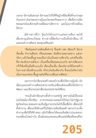 205
เวตาล  นิทานสันสกฤต  นิทานอะไรก็ได้ที่อยู่ใกล้มือเพื่อที่จะถ่วงดุล
กันระหว่างโลกของความรู้และโลกของจินตนาการ  เพื่อที่ความคิด
ของผมจะไม่แข็งกระด้างเหมือนงานวิชาการ และไม่เบาหวิวเหมือน
นิทาน”
มีค�ำกล่าวที่ว่า  ‘รู้อะไรให้กระจ่างแต่อย่างเดียว  ขอให้
เชี่ยวชาญเถิดจะเกิดผล’  ค�ำกล่าวนี้ขัดกับการเป็นทั้งนักเขียน  กวี
และคนท�ำงานศิลปะ ของคุณหรือเปล่า
“คือมันมองว่าเหมือนสิ่งต่างๆ ที่ผมท�ำ  เช่น เขียนกวี นิยาย
เรื่องสั้น ท�ำงานศิลปะ หรือแต่งเพลง มันคืองานหลายอย่าง แต่เอา
จริงๆ  แล้วโดยพื้นฐานผมถือว่ามันเป็นอย่างเดียวกัน  แต่เครื่องมือ
ที่มารองรับความคิดเรา  เป็นเครื่องมือคนละแบบกัน  อย่างเขียนบท
กวีก็ใช้เครื่องมืออีกแบบนึง  เขียนเรื่องสั้น  เขียนนิยายก็มีโครงสร้าง
ในการเล่าเรื่องอีกแบบนึง  จริงๆ มันอันเดียวกัน  ซึ่งผมไม่คิดว่ามัน
เป็นการแยกส่วน พื้นฐานมันก็คืองานเขียนงานศิลปะ “
นอกจากนักเขียนจะสร้างสรรค์งานเพื่อให้ความรู้แล้ว  นัก
เขียนและคนท�ำงานศิลปะสามารถขับเคลื่อนสังคมเพื่อให้เกิดการ
พัฒนา และเป็นกระบอกเสียงของประชาชนได้ด้วย
“คนเป็นนักเขียนควรตั้งค�ำถามต่อรัฐ  เพราะมันมีเรื่องผล
ประโยชน์มาเกี่ยวข้อง เราควรจะคลางแคลงใจไว้ก่อน  ไม่ว่ารัฐบาล
ชุดไหนในนามของความเป็นรัฐเราควรจะไม่ไว้เนื้อเชื่อใจ  เพื่อจะได้
ตั้งค�ำถาม  เพื่อจะได้เช็กแต่ก็ไม่ใช่ความคิดเชิงอคติ  เพราะว่าเราตั้ง
ค�ำถามเพื่อให้ได้ค�ำตอบ  แล้วก็เพื่อจะได้มองเห็นชัดว่าประเทศเรา
จะเคลื่อนไปอย่างไร  เป็นลักษณะของคนเขียนหนังสือหรือคนที่จะ
 