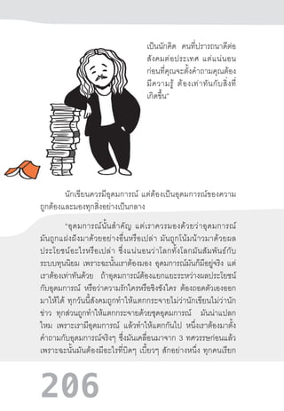 206
เป็นนักคิด คนที่ปรารถนาดีต่อ
สังคมต่อประเทศ  แต่แน่นอน
ก่อนที่คุณจะตั้งค�ำถามคุณต้อง
มีความรู้  ต้องเท่าทันกับสิ่งที่
เกิดขึ้น”
นักเขียนควรมีอุดมการณ์  แต่ต้องเป็นอุดมการณ์ของความ
ถูกต้องและมองทุกสิ่งอย่างเป็นกลาง
“อุดมการณ์นั้นส�ำคัญ  แต่เราควรมองด้วยว่าอุดมการณ์
มันถูกแฝงฝังมาด้วยอย่างอื่นหรือเปล่า  มันถูกโน้มน้าวมาด้วยผล
ประโยชน์อะไรหรือเปล่า  ซึ่งแน่นอนว่าโลกทั้งโลกมันสัมพันธ์กับ
ระบบทุนนิยม เพราะฉะนั้นเราต้องมอง อุดมการณ์มันก็มีอยู่จริง แต่
เราต้องเท่าทันด้วย ถ้าอุดมการณ์ต้องแยกแยะระหว่างผลประโยชน์
กับอุดมการณ์ หรือว่าความรักใครหรือชิงชังใคร ต้องถอดตัวเองออก
มาให้ได้  ทุกวันนี้สังคมถูกท�ำให้แตกกระจายไม่ว่านักเขียนไม่ว่านัก
ข่าว ทุกส่วนถูกท�ำให้แตกกระจายด้วยชุดอุดมการณ์ มันน่าแปลก
ไหม เพราะเรามีอุดมการณ์ แล้วท�ำให้แตกกันไป หนึ่งเราต้องมาตั้ง
ค�ำถามกับอุดมการณ์จริงๆ ซึ่งมันเคลื่อนมาจาก 3 ทศวรรษก่อนแล้ว
เพราะฉะนั้นมันต้องมีอะไรที่บิดๆ  เบี้ยวๆ  สักอย่างหนึ่ง  ทุกคนเรียก
 