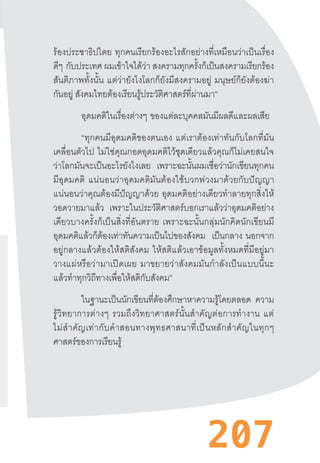 207
ร้องประชาธิปไตย  ทุกคนเรียกร้องอะไรสักอย่างที่เหมือนว่าเป็นเรื่อง
ดีๆ  กับประเทศ ผมเข้าใจได้ว่า สงครามทุกครั้งก็เป็นสงครามเรียกร้อง
สันติภาพทั้งนั้น  แต่ว่ายังไงโลกก็ยังมีสงครามอยู่  มนุษย์ก็ยังต้องฆ่า
กันอยู่ สังคมไทยต้องเรียนรู้ประวัติศาสตร์ที่ผ่านมา”
อุดมคติในเรื่องต่างๆ  ของแต่ละบุคคลมันมีผลดีและผลเสีย
“ทุกคนมีอุดมคติของตนเอง  แต่เราต้องเท่าทันกับโลกที่มัน
เคลื่อนตัวไป  ไม่ใช่คุณกอดอุดมคติไว้ชุดเดียวแล้วคุณก็ไม่เคยสนใจ
ว่าโลกมันจะเป็นอะไรยังไงเลย เพราะฉะนั้นผมเชื่อว่านักเขียนทุกคน
มีอุดมคติ  แน่นอนว่าอุดมคติมันต้องใช้บวกพ่วงมาด้วยกับปัญญา
แน่นอนว่าคุณต้องมีปัญญาด้วย  อุดมคติอย่างเดียวท�ำลายทุกสิ่งให้
วอดวายมาแล้ว เพราะในประวัติศาสตร์บอกเราแล้วว่าอุดมคติอย่าง
เดียวบางครั้งก็เป็นสิ่งที่อันตราย  เพราะฉะนั้นกลุ่มนักคิดนักเขียนมี
อุดมคติแล้วก็ต้องเท่าทันความเป็นไปของสังคม เป็นกลาง นอกจาก
อยู่กลางแล้วต้องให้สติสังคม  ให้สติแล้วเอาข้อมูลทั้งหมดที่มีอยู่มา
วางแผ่หรือว่ามาเปิดเผย  มาขยายว่าสังคมมันก�ำลังเป็นแบบนี้นะ
แล้วท�ำทุกวิถีทางเพื่อให้สติกับสังคม”
ในฐานะเป็นนักเขียนที่ต้องศึกษาหาความรู้โดยตลอด ความ
รู้วิทยาการต่างๆ  รวมถึงวิทยาศาสตร์นั้นส�ำคัญต่อการท�ำงาน  แต่
ไม่ส�ำคัญเท่ากับค�ำสอนทางพุทธศาสนาที่เป็นหลักส�ำคัญในทุกๆ
ศาสตร์ของการเรียนรู้
 