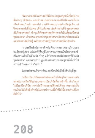 208
“วิทยาศาสตร์ก็แค่ศาสตร์ที่มีระบบเหตุผลชุดหนึ่งซึ่งอธิบาย
สิ่งต่างๆ  ได้ชัดเจน  และค�ำตอบของวิทยาศาสตร์ไม่ได้หมายถึงว่า
เป็นค�ำตอบใหม่ๆ  เสมอไป  บางทีค�ำตอบบางอย่างมีอยู่แล้ว  แต่
วิทยาศาสตร์เพิ่งไปเจอ  เพิ่งไปค้นพบ  เช่นค�ำกล่าวที่ว่าพุทธศาสนา
เป็นวิทยาศาสตร์ จริงๆ แล้ววิทยาศาสตร์ต่างหากที่เป็นเสี้ยวหนึ่งของ
พุทธศาสนา  ค�ำตอบหลายอย่างพุทธศาสนาอธิบายมาตั้งนานแล้ว
แต่วิทยาศาสตร์เพิ่งรู้  พอวิทยาศาสตร์รู้ วิทยาศาสตร์ก็ท�ำตัวกร่าง
“มนุษย์ในซีกโลกเราติดกับดักวาทกรรมของยุโรปและ
อเมริกาอยู่เสมอ  แล้วเราก็รู้สึกภูมิใจว่าศาสนาพุทธเป็นวิทยาศาสตร์  
เป็นความเชื่อที่ไม่ล้าหลัง  จริงๆ  แล้ววิทยาศาสตร์ต่างหากที่ล้าหลัง
พุทธศาสนา  แต่เพราะการปฏิบัติการของวาทกรรมชุดหนึ่งจึงท�ำให้
ความเข้าใจของเราไขว้เขวไป”
ในการท�ำงานหรือการเรียน  ระเบียบวินัยคือสิ่งส�ำคัญที่สุด
“แม้ระเบียบวินัยของนักเขียนจะไม่ได้อยู่ในกรอบตายตัว
เสมอไป  แต่มันก็มีรูปแบบของระเบียบวินัยที่เราสร้างขึ้น  ถ้าเกิดเรา
ไม่มีระเบียบวินัย  เราจะไม่มีงานออกสู่สังคมได้เลย  เพราะฉะนั้น
ระเบียบวินัยคือสิ่งจ�ำเป็นในการท�ำงานเพื่อให้ได้เนื้องานตามที่เรา
ตั้งใจไว้”
 