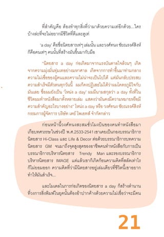 21
ที่ส�ำคัญคือ  ต้องท�ำทุกสิ่งที่ว่ามาด้วยความเท่อีกด้วย...ใคร
บ้างล่ะที่จะไม่อยากมีชีวิตที่ดีและดูเท่
‘a day’ คือชื่อนิตยสารเท่ๆ เล่มนั้น และวงศ์ทนง ชัยณรงค์สิงห์
ก็คือคนเท่ๆ คนนั้นที่สร้างมันขึ้นมากับมือ
	 “นิตยสาร a day ก่อเกิดมาจากแรงบันดาลใจล้วนๆ เกิด
จากความมุ่งมั่นทุ่มเทอย่างมหาศาล เกิดจากการท�ำขึ้นมาท่ามกลาง
ความไม่เชื่อของผู้คนและความไม่น่าจะเป็นไปได้ แต่มันกลับประสบ
ความส�ำเร็จมีตัวตนทุกวันนี้ ผมก็คงปฏิเสธไม่ได้ว่าผมโคตรภูมิใจกับ
มันเลย ชื่อผมยังเป็น ‘โหน่ง a day’ ผมมีนามสกุลว่า a day ทั้งที่ใน
ชีวิตผมท�ำหนังสือมาตั้งหลายเล่ม แสดงว่ามันคงมีความหมายหรือมี
ความส�ำคัญอะไรบางอย่าง” โหน่ง a day หรือ วงศ์ทนง ชัยณรงค์สิงห์
กรรมการผู้จัดการ บริษัท เดย์ โพเอทส์ จ�ำกัดกล่าว
	 ก่อนหน้านี้วงศ์ทนงสะสมชั่วโมงบินของคนท�ำหนังสือมา
เกือบทศวรรษในช่วงปี  พ.ศ.2533-2541เขาเคยเป็นกองบรรณาธิการ
นิตยสาร Hi-Class และ Life & Decor ต่อด้วยบรรณาธิการบทความ
นิตยสาร GM จนมาถึงจุดสูงสุดของอาชีพคนท�ำหนังสือกับการเป็น
บรรณาธิการบริหารนิตยสาร Trendy Man  และรองบรรณาธิการ
บริหารนิตยสาร IMAGE แต่แล้วเขาก็เกิดก้อนความคิดที่สลัดเท่าไร
ก็ไม่ยอมออก  ความคิดที่ว่ามีนิตยสารอยู่เล่มเดียวที่ชีวิตนี้เขาอยาก
ท�ำให้มันส�ำเร็จ...
	 และโมเดลในการก่อเกิดของนิตยสาร a day ก็สร้างต�ำนาน
ที่วงการสิ่งพิมพ์ในยุคนั้นต้องอ้าปากค้างด้วยความไม่เชื่อว่าจะมีคน
 