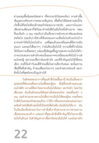 22
อ่านลงทุนซื้อหุ้นของนิตยสาร (ที่พวกเขายังไม่เคยเห็น!) ตามค�ำเชื้อ
เชิญของวงศ์ทนงจากจดหมายเชิญชวน เพื่อที่จะให้นิตยสารเล่มนี้ก่อ
เกิดขึ้นได้โดยไม่ต้องเฝ้ารอธุรกิจโฆษณามารองรับ และภายในเวลา
เพียงสามเดือนเขาก็ได้เงินมาท�ำหนังสือในฝันถึงหนึ่งล้านบาท “ตอน
ที่ผมเริ่มท�ำ a day ยอมรับว่าเป็นเรื่องยากหนักหนาสาหัสและส่งผล
ต่อจิตใจ  ยอมรับว่ามีช่วงที่สั่นคลอนความเชื่อมั่นในตัวเองไปบ้าง
อาจจะท�ำให้หวั่นไหวไปบ้าง แต่ที่สุดแล้วผมเหมือนคนที่มีความฝัน
รุนแรง และผมก็เชื่อมากๆ ว่ามันต้องเป็นไปได้ ความเชื่อที่ว่ามันไม่
ได้เป็นความเชื่อลอยๆ แต่ผมเชื่อข้อมูลพื้นฐานของความเป็นไปได้ว่า
น่าจะประสบความส�ำเร็จ ตอนนั้นผมอาจจะเหนื่อยและท้อไปบ้าง แต่
ผมโคตรสู้ เพราะผมเชื่อว่ามันจะส�ำเร็จ และที่ส�ำคัญผมไม่ได้เชื่อคน
เดียว คนที่เริ่มท�ำกับผมสี่ห้าคนเชื่อในทางเดียวกันหมด ฉะนั้นความ
เชื่อนี่คือสิ่งส�ำคัญ ถ้าคุณเชื่ออะไรมากๆ และท�ำอย่างถ่องแท้ ผมว่า
สิ่งนั้นในที่สุดมันจะเป็นรูปร่างได้
	 ในสังคมของเราการที่คุณท�ำสิ่งใหม่ขึ้นมานี่  มันเป็นเรื่องยาก
อุปสรรคที่ต้องเจอคือความไม่เชื่อของผู้คน ซึ่งมีทั้งคนข้างนอกและ
คนใกล้ตัว ความที่คิดว่าไม่น่าจะเป็นไปได้หรอก อย่าไปท�ำ ไม่น่าไป
เสี่ยงเลย มันเป็นลักษณะนิสัยอย่างนึงของคนไทย ตอนที่ผมท�ำ a
day ผมท�ำท่ามกลางความไม่เชื่อว่าจะเป็นไปได้ของผู้คน รวมทั้งคน
ใกล้ตัวในครอบครัวของผมด้วย  ว่าวิธีการที่ผมจะร่วมชวนคนอ่านมา
ลงขันท�ำหนังสือสักเล่มนึงที่เป็นหนังสือในฝัน  มันเป็นไปได้ยาก มัน
จึงเป็นเรื่องที่หนักหนาในการท�ำสิ่งที่เราฝันท่ามกลางการขาดความ
เชื่อของคนรอบข้าง  แต่ผมว่าที่สุดแล้วสิ่งที่ส�ำคัญก็คือใครจะเชื่อ
อะไรก็แล้วแต่ ไม่ส�ำคัญเท่าเราเชื่อว่ามันจะเป็นไปได้ แรงบันดาลใจ
 