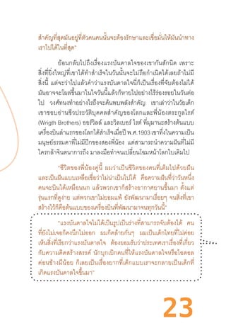 23
ส�ำคัญที่สุดมันอยู่ที่ตัวคนคนนั้นจะต้องรักษาและเชื่อมั่นให้มันน�ำทาง
เราไปได้ในที่สุด”
	 ย้อนกลับไปถึงเรื่องแรงบันดาลใจของเขากันสักนิด  เพราะ
สิ่งที่ยิ่งใหญ่ที่เขาได้ท�ำส�ำเร็จในวันนั้นจะไม่ถือก�ำเนิดได้เลยถ้าไม่มี
สิ่งนี้  แต่จะว่าไปแล้วค�ำว่าแรงบันดาลใจนี่ก็เป็นเรื่องที่จับต้องไม่ได้
มันอาจจะโผล่ขึ้นมาในใจวันนี้แล้วก็หายไปอย่างไร้ร่องรอยในวันต่อ
ไป วงศ์ทนงท�ำอย่างไรถึงจะค้นพบพลังส�ำคัญ เขาเล่าว่าในวัยเด็ก
เขาชอบอ่านชีวประวัติบุคคลส�ำคัญของโลกและพี่น้องตระกูลไรต์
(Wrigth Brothers) ออร์วิลล์ และวิลเบอร์ ไรต์ ที่มุมานะสร้างต้นแบบ
เครื่องบินล�ำแรกของโลกได้ส�ำเร็จเมื่อปี พ.ศ.1903 เขาทึ่งในความเป็น
มนุษย์ธรรมดาที่ไม่มีปีกของสองพี่น้อง แต่สามารถน�ำความฝันที่ไม่มี
ใครกล้าจินตนาการถึง มาลงมือท�ำจนเปลี่ยนโฉมหน้าโลกใบเดิมไป
“ชีวิตของพี่น้องคู่นี้  ผมว่าเป็นชีวิตของคนที่เต็มไปด้วยฝัน
และเป็นฝันแบบเหลือเชื่อว่าไม่น่าเป็นไปได้ คือความฝันที่ว่าวันหนึ่ง
คนจะบินได้เหมือนนก  แล้วพวกเขาก็สร้างอากาศยานขึ้นมา  ตั้งแต่
รุ่นแรกที่ดูง่าย แต่พวกเขาไม่ยอมแพ้ ยังพัฒนามาเรื่อยๆ จนสิ่งที่เขา
สร้างไว้ก็คือต้นแบบของเครื่องบินที่พัฒนามาจนทุกวันนี้”
“แรงบันดาลใจไม่ได้เป็นรูปเป็นร่างที่สามารถจับต้องได้ คน
ที่ยังไม่เจอก็คงนึกไม่ออก ผมก็คล้ายกันๆ ผมเป็นเด็กไทยที่ไม่ค่อย
เห็นสิ่งที่เรียกว่าแรงบันดาลใจ ต้องยอมรับว่าประเทศเราเรื่องที่เกี่ยว
กับความคิดสร้างสรรค์  นักบุกเบิกคนที่ให้แรงบันดาลใจหรือไอดอล
ค่อนข้างมีน้อย  ก็เลยเป็นเรื่องยากที่เด็กแบบเราจะกลายเป็นเด็กที่
เกิดแรงบันดาลใจขึ้นมา”
 