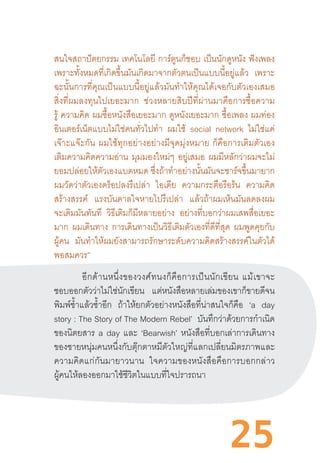 25
สนใจสถาปัตยกรรม เทคโนโลยี การ์ตูนก็ชอบ เป็นนักดูหนัง ฟังเพลง
เพราะทั้งหมดที่เกิดขึ้นมันเกิดมาจากตัวตนเป็นแบบนี้อยู่แล้ว เพราะ
ฉะนั้นการที่คุณเป็นแบบนี้อยู่แล้วมันท�ำให้คุณได้เจอกับตัวเองเสมอ
สิ่งที่ผมลงทุนไปเยอะมาก   ช่วงหลายสิบปีที่ผ่านมาคือการซื้อความ
รู้ ความคิด ผมซื้อหนังสือเยอะมาก ดูหนังเยอะมาก ซื้อเพลง ผมท่อง
อินเตอร์เน็ตแบบไม่ใช่คนทั่วไปท�ำ ผมใช้ social network ไม่ใช่แค่
เจ๊าะแจ๊ะกัน  ผมใช้ทุกอย่างอย่างมีจุดมุ่งหมาย  ก็คือการเติมตัวเอง
เติมความคิดความอ่าน มุมมองใหม่ๆ อยู่เสมอ ผมมีหลักว่าผมจะไม่
ยอมปล่อยให้ตัวเองแบตหมด ซึ่งถ้าท�ำอย่างนั้นมันจะชาร์จขึ้นมายาก
ผมวัดว่าตัวเองดร็อปลงรึเปล่า ไอเดีย ความกระตือรือร้น ความคิด
สร้างสรรค์ แรงบันดาลใจหายไปรึเปล่า แล้วถ้าผมเห็นมันลดลงผม
จะเติมมันทันที วิธีเติมก็มีหลายอย่าง อย่างที่บอกว่าผมเสพสื่อเยอะ
มาก ผมเดินทาง การเดินทางเป็นวิธีเติมตัวเองที่ดีที่สุด ผมพูดคุยกับ
ผู้คน มันท�ำให้ผมยังสามารถรักษาระดับความคิดสร้างสรรค์ในตัวได้
พอสมควร”
	 อีกด้านหนึ่งของวงศ์ทนงก็คือการเป็นนักเขียน  แม้เขาจะ
ชอบออกตัวว่าไม่ใช่นักเขียน แต่หนังสือหลายเล่มของเขาก็ขายดีจน
พิมพ์ซ�้ำแล้วซ�้ำอีก ถ้าให้ยกตัวอย่างหนังสือที่น่าสนใจก็คือ ‘a day
story : The Story of The Modern Rebel’ บันทึกว่าด้วยการก�ำเนิด
ของนิตยสาร a day และ ‘Bearwish’ หนังสือที่บอกเล่าการเดินทาง
ของชายหนุ่มคนหนึ่งกับตุ๊กตาหมีตัวใหญ่ที่แลกเปลี่ยนมิตรภาพและ
ความคิดแก่กันมายาวนาน   ใจความของหนังสือคือการบอกกล่าว
ผู้คนให้ลองออกมาใช้ชีวิตในแบบที่ใจปรารถนา
 