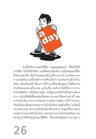 26
“ผมเชื่อเรื่องการลองใช้ชีวิต ผมพูดอยู่เสมอว่า ชีวิตมีไว้ให้
เราใช้มัน ไม่ใช่ให้มันใช้เรา ผมเชื่ออย่างนั้นจริงๆ ผมไม่ค่อยชอบชีวิต
ที่เป็นแพตเทิร์น  ซึ่งถ้าคุณลองกลับไปพิจารณาดีๆ  จะเกิดค�ำถาม
ว่าแพตเทิร์นแบบนี้ใครสร้าง  คนที่จะเรียกว่าประสบความส�ำเร็จใน
สังคม ต้องเป็นคนดี เรียนเก่ง ได้ท�ำงานที่เงินเดือนสูงๆ นั้นคือความ
ส�ำเร็จของคนคนหนึ่งเหรอ  ผมไม่เชื่อ  ผมคิดว่าสิ่งที่เรียกว่าความ
ส�ำเร็จหรือยิ่งกว่านั้นคือความสุข มันมีรูปแบบที่จะไปถึงหลากหลาย
มาก ผมไม่เชื่อสิ่งที่สังคมทุนนิยมพยายามบอกให้คนท�ำอย่างนี้ คุณ
อาจจะไม่ต้องรวยมากแต่คุณอาจจะมีความสุขมากก็ได้  ในขณะ
เดียวกันผมเห็นคนรวยมหาศาลไม่เห็นมีความสุขในชีวิต  ไม่เห็นมี
ความสงบเลย  เพราะฉะนั้นสิ่งเดียวที่ผมพยายามพูดก็คือการลอง
ผมพยายามบอกเด็กรุ่นใหม่ๆ  คนอายุมากเขาคงไม่ค่อยฟังผม  ผม
มักจะบอกให้เด็กรุ่นใหม่ลองใช้ชีวิต คือเรายังไม่รู้หรอกว่าเราเหมาะ
 
