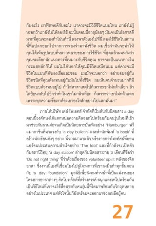 27
กับอะไร เราฟิตพอดีกับอะไร เราควรจะมีวิถีชีวิตแบบไหน เรายังไม่รู้
หรอกถ้าเรายังไม่ได้ลองใช้ ฉะนั้นตอนนี้อายุน้อยๆ มันคงเป็นโอกาสดี
มากที่คุณจะลองท�ำโน่นท�ำนี่ ลองพาตัวเองไปที่นี่ ลองใช้ชีวิตในสถาน
ที่ที่แปลกออกไปจากการจองจ�ำมาทั้งชีวิต  ผมเชื่อว่ามันจะท�ำให้
คุณได้เห็นรูปแบบที่หลากหลายของการใช้ชีวิต  ที่สุดแล้วผมหวังว่า
คุณจะเลือกสักแนวทางที่เหมาะกับชีวิตคุณ  อาจจะเป็นแนวทางใน
กระแสหลักก็ได้  ผมไม่ได้บอกให้คุณมีชีวิตเหมือนผม  แต่ควรจะมี
ชีวิตในแบบที่ตัวเองเชื่อและชอบ ผมมักจะบอกว่า อย่ายอมอยู่กับ
ชีวิตชนิดที่คุณต้องทนอยู่กับมันไปทั้งชีวิต ผมเห็นคนจ�ำนวนมากที่มี
ชีวิตแบบต้องทนอยู่ไป ถ้าไล่หาสาเหตุไปก็เพราะเขาไม่กล้าเลือก ถ้า
ไล่ย้อนกลับไปอีกว่าท�ำไมเขาไม่กล้าเลือก ก็เพราะว่าเขาไม่กล้าแลก
เพราะทุกความเชื่อเราต้องเอาอะไรสักอย่างไปแลกมันมา”
ภายใต้บริษัท เดย์ โพเอทส์ จ�ำกัดที่เริ่มต้นกับนิตยสาร a day
ตอนนี้วงศ์ทนงได้แตกหน่อความคิดออกไปพร้อมกับคนรุ่นใหม่ที่เข้า
มาช่วยกันสานต่อจนเกิดเป็นนิตยสารบันเทิงอย่าง ‘Hamburger’ ฟรี
แมกกาซีนที่มาแรงกับ ‘a day bulletin’ และส�ำนักพิมพ์ ‘a book’ ที่
สร้างนักเขียนดังๆ อย่าง ‘นิ้วกลม’ มาแล้ว หรือรายการโทรทัศน์ที่ออน
แอร์จนประสบความส�ำเร็จอย่าง  ‘The  Idol’  และที่ก�ำลังจะเปิดตัว
กับสถานีวิทยุ ‘a day station’ ล่าสุดกับนิตยสารราย 3 เดือนที่ชื่อว่า
‘Do not right thing’ ที่ว่าด้วยเรื่องของ volunteer spirit พลังของจิต
อาสา  ซึ่งงานนี้เองที่เชื่อมโยงไปสู่โครงการที่เขาลงมือท�ำทุกขั้นตอน
กับ  ‘a day foundation’ มูลนิธิเพื่อสังคมท�ำหน้าที่เป็นแม่งานของ
โครงการอาสาต่างๆ คิดโปรเจ็กต์ที่สร้างสรรค์ สนุกและเท่ไปพร้อมกัน
เป็นวิธีใหม่ที่เขาจะใช้สื่อสารกับคนรุ่นนี้ที่โตมาพร้อมกับวิกฤตหลาย
อย่างในประเทศ แต่หัวใจนั้นก็ยังพร้อมจะออกมาช่วยเหลือผู้คน
 