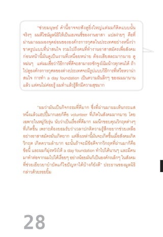 28
“ช่วยมนุษย์  ค�ำนี้อาจจะฟังดูยิ่งใหญ่แต่ผมก็คิดแบบนั้น
จริงๆ ผมดีไซน์มูลนิธิให้เป็นเอเจนซี่ของงานอาสา แปลง่ายๆ คือที่
ผ่านมาผมมองจุดอ่อนขององค์กรการกุศลในประเทศอย่างหนึ่งว่า
ขาดรูปแบบที่น่าสนใจ  รวมไปถึงคนที่ท�ำงานอาสาสมัครเพื่อสังคม
ก่อนหน้านี้มันดูเป็นงานที่เหนื่อยหน่าย  ต้องเสียสละมากมาย  ดู
หม่นๆ แต่ผมเชื่อว่าวิธีการที่ดีจะสามารถชักจูงโน้มน้าวทุกคนได้  ถ้า
ไปดูองค์กรการกุศลของต่างประเทศจะมีรูปแบบวิธีการที่หวือหวาน่า
สนใจ การท�ำ a day foundation เป็นความฝันลึกๆ ของผมมานาน
แล้ว แต่คนไม่ค่อยรู้ ผมท�ำแล้วรู้สึกมีความสุขมาก
“ผมว่ามันเป็นกิจกรรมที่ดีมาก  ซึ่งที่ผ่านมาผมเห็นกระแส
หนึ่งแล้วแฮปปี้มากเลยก็คือ volunteer ที่เกิดในสังคมมากมาย โดย
เฉพาะในหมู่วัยรุ่น นับว่าเป็นเรื่องที่ดีมาก ผมนึกขอบคุณวิกฤตต่างๆ
ที่เกิดขึ้น  เพราะต้องยอมรับว่าเวลาปกติความรู้สึกอยากช่วยเหลือ
อย่างอาสาสมัครมันเกิดยาก แต่สิ่งเหล่านี้มันจะเกิดขึ้นเมื่อสังคมเกิด
วิกฤต  เกิดความล�ำบาก  ฉะนั้นถ้าจะมีข้อดีจากวิกฤตที่ผ่านมาก็คือ
ข้อนี้ และผมก็มุ่งหวังให้ a day foundation ท�ำไปได้นานๆ และมีคน
มาท�ำต่อจากผมไปได้เรื่อยๆ อย่างน้อยมันก็เป็นองค์กรเล็กๆ ในสังคม
ที่ช่วยเยียวยาบ�ำบัดแก้ไขปัญหาได้บ้างก็ยังดี”  ประธานของมูลนิธิ
กล่าวด้วยรอยยิ้ม
 